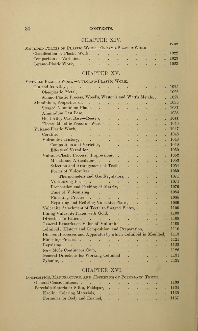 CHAPTER XIV. PAGE Moulded Plates or Plastic Work—Ceramo-Plastic Work. Classification of Plastic Work, 1022 Comparison of Varieties, 1023 Ceramo-Plastic Work, 1023 CHAPTER XV. Metallo-Plastic Work—Vulcano-Plastic Work. Tin and its Alloys, 1025 Cheoplastic Metal, 1026 Stanno-Plastic Process, Wood's, Weston's and Watt's Metals, . . 1027 Aluminium, Properties of, 1035 Swaged Aluminium Plates, 1037 Aluminium Cast Base, . . 1038 Gold Alloy Cast Base—Reese's, 1041 Electro-Metallic Process—Ward's 1046 Vulcano-Plastic Work, 1047 Coralite, 1048 Vulcanite: History, 1048 Composition and Varieties, 1049 Effects of Vermilion, . 1050 Vulcano-Plastic Process: Impressions, 1052 Models and Articulators, . 1053 Selection and Arrangement of Teeth, . . . . 1054 Eorms of Vulcanizer, ........ 1059 Thermometers and Gas Regulators, . . . . . 1071 Vulcanizing Flasks, 1074 Preparation and Packing of Matrix, ..... 1076 Time of Vulcanizing, 1084 Finishing Process, . 1085 Repairing and Refitting Vulcanite Plates, .... 1089 Vulcanite Attachment of Teeth to Swaged Plates, .... 1100 Lining Vulcanite Plates with Gold, 1108 Directions to Patients, 1108 General Remarks on Value of Vulcanite, 1109 Celluloid : History and Composition, and Preparation, . . . 1110 Different Processes and Apparatus by which Celluloid is Moulded, 1113 Finishing Process, 1121 Repairing, i 1123 New Mode Continuous-Gum, 1126 General Directions for Working Celluloid, 1131 Zylonite, 1132 CHAPTER XVI. Composition, Manufacture, and iEsTHETics or Porcelain Teeth. General Considerations, .......... 1133 Porcelain Materials : Silica, Feldspar, ....... 1134 Kaolin: Coloring Materials, ........ 1135 Formulas for Body and Enamel, ....... 1137