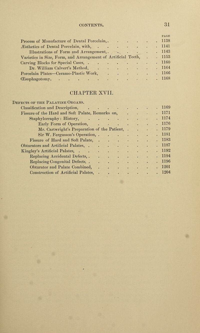 PAGE Process of Manufacture of Dental Porcelain, 1138 ^Esthetics of Dental Porcelain, with, 1141 Illustrations of Form and Arrangement, 1143 Varieties in Size, Form, and Arrangement of Artificial Teeth, . . 1153 Carving Blocks for Special Cases, . 1160 Dr. William Calvert's Method, 1164 Porcelain Plates—Ceramo-Plastic Work, 1166 CEsophagotomy, 1168 CHAPTER XVII. Defects of the Palatine Organs. Classification and Description, ........ 1169 Fissure of the Hard and Soft Palate, Remarks on, .... 1171 Staphylorraphy: History, 1174 Early Form of Operation, 1176 Mr. Cartwright's Preparation of the Patient, .... 1179 Sir W. Fergusson's Operation, 1181 Fissure of Hard and Soft Palate, 1183 Obturators and Artificial Palates, 1187 Kingley's Artificial Palates, 1192 Replacing Accidental Defects, 1194 Replacing Congenital Defects, ........ 1196 Obturator and Palate Combined, . 1201 Construction of Artificial Palates, 1204