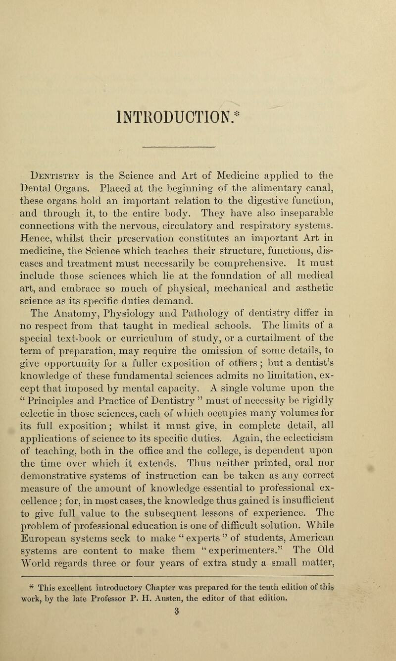 INTRODUCTION.* Dentistry is the Science and Art of Medicine applied to the Dental Organs. Placed at the beginning of the alimentary canal, these organs hold an important relation to the digestive function, and through it, to the entire body. They have also inseparable connections with the nervous, circulatory and respiratory systems. Hence, whilst their preservation constitutes an important Art in medicine, the Science which teaches their structure, functions, dis- eases and treatment must necessarily be comprehensive. It must include those sciences which lie at the foundation of all medical art, and embrace so much of physical, mechanical and aesthetic science as its specific duties demand. The Anatomy, Physiology and Pathology of dentistry differ in no respect from that taught in medical schools. The limits of a special text-book or curriculum of study, or a curtailment of the term of preparation, may require the omission of some details, to give opportunity for a fuller exposition of others; but a dentist's knowledge of these fundamental sciences admits no limitation, ex- cept that imposed by mental capacity. A single volume upon the  Principles and Practice of Dentistry  must of necessity be rigidly eclectic in those sciences, each of which occupies many volumes for its full exposition; whilst it must give, in complete detail, all applications of science to its specific duties. Again, the eclecticism of teaching, both in the office and the college, is dependent upon the time over which it extends. Thus neither printed, oral nor demonstrative systems of instruction can be taken as any correct measure of the amount of knowledge essential to professional ex- cellence ; for, in most cases, the knowledge thus gained is insufficient to give full value to the subsequent lessons of experience. The problem of professional education is one of difficult solution. While European systems seek to make  experts  of students, American systems are content to make them  experimenters. The Old World regards three or four years of extra study a small matter, * This excellent introductory Chapter was prepared for the tenth edition of this work, by the late Professor P. H. Austen, the editor of that edition, 3