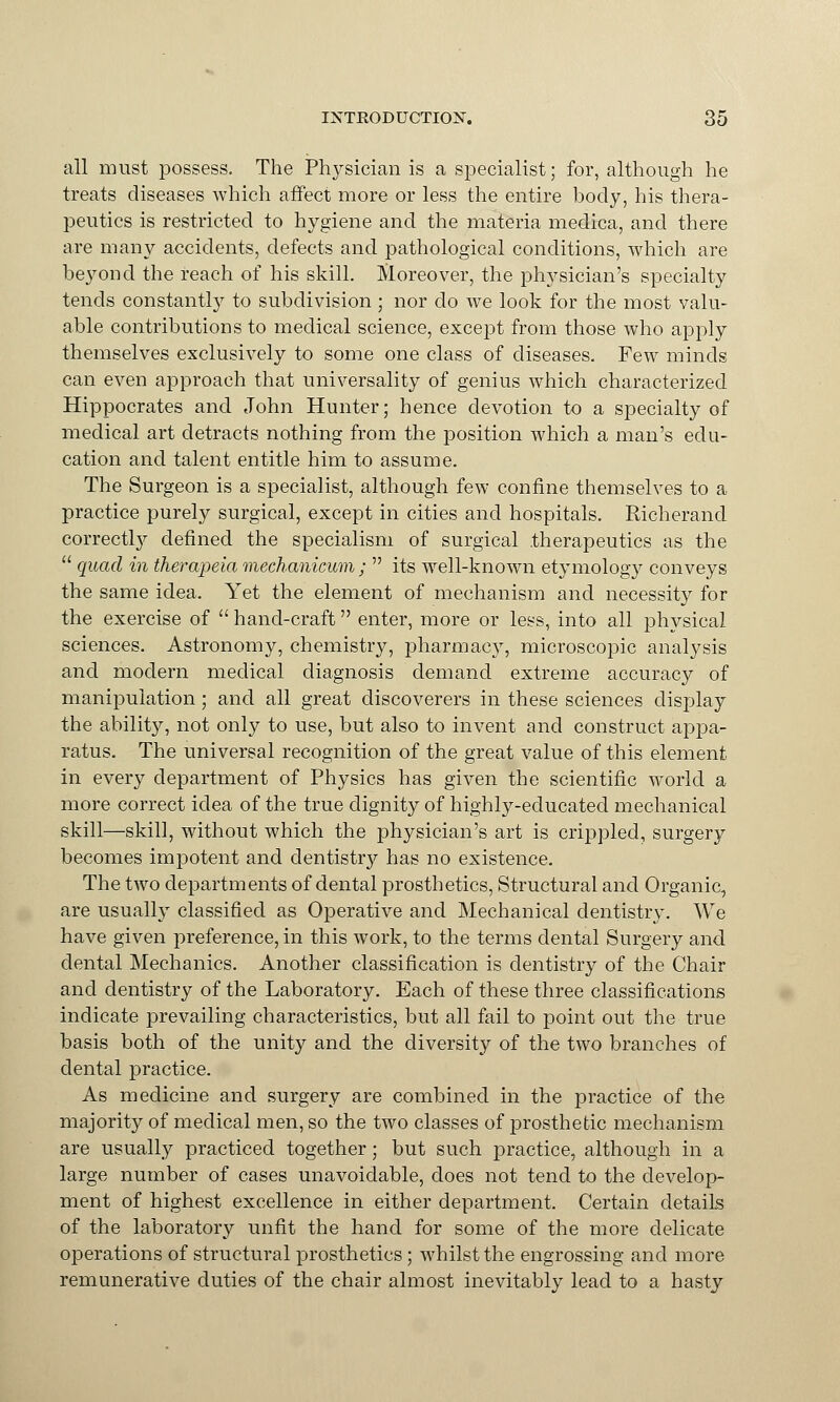 all must possess. The Physician is a specialist; for, although he treats diseases which affect more or less the entire body, his thera- peutics is restricted to hygiene and the materia medica, and there are many accidents, defects and pathological conditions, which are be}^ond the reach of his skill. Moreover, the physician's specialty tends constantly to subdivision; nor do we look for the most valu- able contributions to medical science, except from those who apply themselves exclusively to some one class of diseases. Few minds can even approach that universality of genius which characterized Hippocrates and John Hunter; hence devotion to a specialty of medical art detracts nothing from the position which a man's edu- cation and talent entitle him to assume. The Surgeon is a specialist, although few confine themselves to a practice purely surgical, except in cities and hospitals. Richerand correcti}'' defined the specialism of surgical therapeutics as the  quad in therapeia mechanicum ;  its well-known etymology conveys the same idea. Yet the element of mechanism and necessity for the exercise of  hand-craft enter, more or less, into all physical sciences. Astronomy, chemistry, pharmacy, microscopic analysis and modern medical diagnosis demand extreme accuracy of manipulation; and all great discoverers in these sciences display the ability, not only to use, but also to invent and construct appa- ratus. The universal recognition of the great value of this element in every department of Physics has given the scientific world a more correct idea of the true dignity of highly-educated mechanical skill—skill, without which the physician's art is crippled, surgery becomes impotent and dentistry has no existence. The two departments of dental prosthetics, Structural and Organic, are usualty classified as Operative and Mechanical dentistry. We have given preference, in this work, to the terms dental Surgery and dental Mechanics. Another classification is dentistry of the Chair and dentistry of the Laboratory. Each of these three classifications indicate prevailing characteristics, but all fail to point out the true basis both of the unity and the diversity of the two branches of dental practice. As medicine and surgery are combined in the practice of the majority of medical men, so the two classes of prosthetic mechanism are usually practiced together; but such practice, although in a large number of cases unavoidable, does not tend to the develop- ment of highest excellence in either department. Certain details of the laboratory unfit the hand for some of the more delicate operations of structural prosthetics; whilst the engrossing and more remunerative duties of the chair almost inevitably lead to a hasty