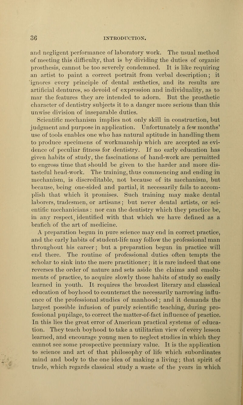 and negligent performance of laboratory work. The usual method of meeting this difficulty, that is by dividing the duties of organic prosthesis, cannot be too severely condemned. It is like requiring an artist to paint a correct portrait from verbal description; it ignores every principle of dental aesthetics, and its results are artificial dentures, so devoid of expression and individuality, as to mar the features they are intended to adorn. But the prosthetic character of dentistry subjects it to a danger more serious than this unwise division of inseparable duties. Scientific mechanism implies not only skill in construction, but judgment and purpose in application. Unfortunately a few months' use of tools enables one who has natural aptitude in handling them to produce specimens of workmanship which are accepted as evi- dence of peculiar fitness for dentistry. If no early education has given habits of study, the fascinations of hand-work are permitted to engross time that should be given to the harder and more dis- tasteful head-work. The training, thus commencing and ending in mechanism, is discreditable, not because of its mechanism, but because, being one-sided and partial, it necessarily fails to accom- plish that which it promises. Such training may make dental laborers, tradesmen, or artisans; but never dental artists, or sci- entific mechanicians : nor can the dentistry which they practice be, in any respect, identified with that which we have defined as a branch of the art of medicine. A preparation begun in pure science may end in correct practice, and the early habits of student-life may follow the professional man throughout his career; but a preparation begun in practice will end there. The routine of professional duties often tempts the scholar to sink into the mere practitioner; it is rare indeed that one reverses the order of nature and sets aside the claims and emolu- ments of practice, to acquire slowly those habits of study so easily learned in youth. It requires the broadest literary and classical education of boyhood to counteract the necessarily narrowing influ- ence of the professional studies of manhood; and it demands the largest possible infusion of purely scientific teaching, during pro- fessional pupilage, to correct the matter-of-fact influence of practice. In this lies the great error of American practical systems of educa- tion. They teach boyhood to take a utilitarian view of every lesson learned, and encourage young men to neglect studies in which they cannot see some prospective pecuniary value. It is the application to science and art of that philosophy of life which subordinates mind and body to the one idea of making a living; that spirit of trade, which regards classical studv a waste of the vears in which