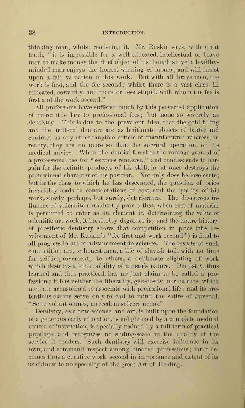 thinking man, whilst rendering it. Mr. Ruskin says, with great truth,  it is impossible for a well-educated, intellectual or brave man to make money the chief object of his thoughts ; yet a healthy- minded man enjoys the honest winning of money, and will insist upon a fair valuation of his- work. But with all brave men, the work is first, and the fee second; whilst there is a vast class, ill educated, cowardly, and more or less stupid, with whom the fee is first and the work second.7' All professions have suffered much by this perverted application of mercantile law to professional fees,' but none so severely as dentistry. This is due to the prevalent idea, that the gold filling and the artificial denture are as legitimate objects of barter and contract as any other tangible article of manufacture: whereas, in reality, they are no more so than the surgical operation, or the medical advice. When the dentist forsakes- the vantage ground of a professional fee for services ?endered, and condescends to bar- gain for the definite products of his skill, he at once destroys the professional character of his position. Not only does he lose caste; but in* the class to which he has descended, the question of price invariably leads to considerations- of cost, and the quality of his work,, slowly perhaps, but surely, deteriorates. The disastrous in- fluence of vulcanite abundantly proves that, when cost of material is permitted to enter as an element in determining the value of scientific art-work, it inevitably degrades- it} and the entire history of prosthetic dentistry shows that competition in price (the de- velopment of Mr. Ruskin's fee first and work second ) is fatal to all progress in art or advancement in science. The results of such eompetition arerto- honest men, a life of slavish toil, with no time for self-improvement; to others-, a deliberate slighting of work which destroys- all the nobility of a man's nature. Dentistry, thus learned and thus practiced, has no just claim to be called a pro- fession;: it has neither the liberality, generosity, nor culture, which men are accustomed to assoeiate with professional life; and its pre- tentious claims serve only to call to mind the satire of Juvenal, Scire volunt omnes, mercedem solvere nemo,'1 Dentistry, as a true science and art, is built upon the foundation of a generous early education, is enlightened by a complete medical course of instruction, is specially trained by a full term of practical pupilage, and recognizes no sliding-scale in the quality of the service it renders. Such dentistry will exercise influence in its own, and command respect among kindred professions; for it be- comes thus a curative work, second in importance and extent of its usefulness to no specialty of the great Art of Healing.