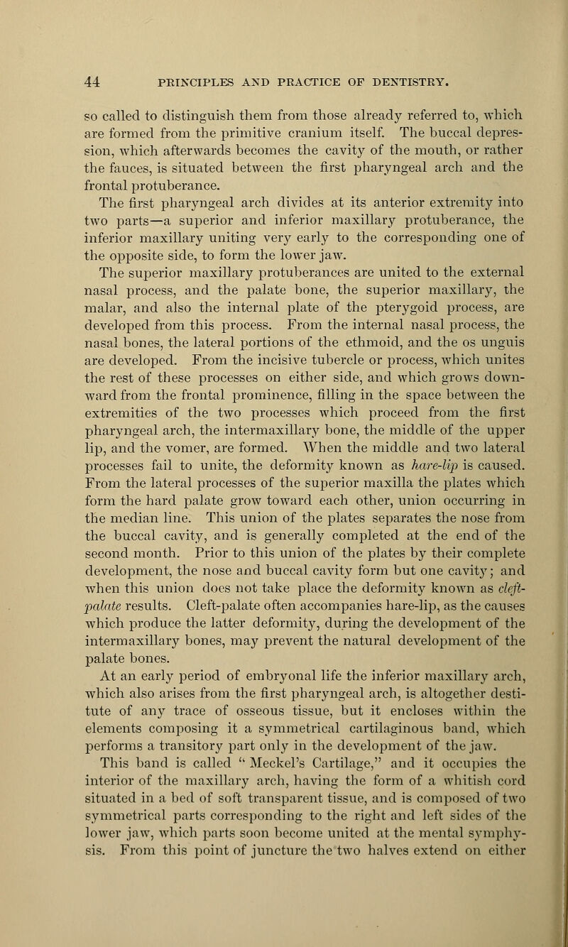 so called to distinguish them from those already referred to, which are formed from the primitive cranium itself. The buccal depres- sion, which afterwards becomes the cavity of the mouth, or rather the fauces, is situated between the first pharyngeal arch and the frontal protuberance. The first pharyngeal arch divides at its anterior extremity into two parts—a superior and inferior maxillary protuberance, the inferior maxillary uniting very early to the corresponding one of the opposite side, to form the lower jaw. The superior maxillary protuberances are united to the external nasal process, and the palate bone, the superior maxillary, the malar, and also the internal plate of the pterygoid process, are developed from this process. From the internal nasal process, the nasal bones, the lateral portions of the ethmoid, and the os unguis are developed. From the incisive tubercle or process, which unites the rest of these processes on either side, and which grows down- ward from the frontal prominence, filling in the space between the extremities of the two processes which proceed from the first pharyngeal arch, the intermaxillary bone, the middle of the upper lip, and the vomer, are formed. When the middle and two lateral processes fail to unite, the deformity known as hare-lip is caused. From the lateral processes of the superior maxilla the plates which form the hard palate grow toward each other, union occurring in the median line. This union of the plates separates the nose from the buccal cavity, and is generally completed at the end of the second month. Prior to this union of the plates by their complete development, the nose and buccal cavity form but one cavity; and when this union does not take place the deformity known as cleft- palate results. Cleft-palate often accompanies hare-lip, as the causes which produce the latter deformity, during the development of the intermaxillary bones, may prevent the natural development of the palate bones. At an early period of embryonal life the inferior maxillary arch, which also arises from the first pharyngeal arch, is altogether desti- tute of any trace of osseous tissue, but it encloses within the elements composing it a symmetrical cartilaginous band, which performs a transitory part only in the development of the jaw. This band is called '• Meckel's Cartilage, and it occupies the interior of the maxillary arch, having the form of a whitish cord situated in a bed of soft transparent tissue, and is composed of two symmetrical parts corresponding to the right and left sides of the lower jaw, which parts soon become united at the mental symphy- sis. From this point of juncture the two halves extend on either