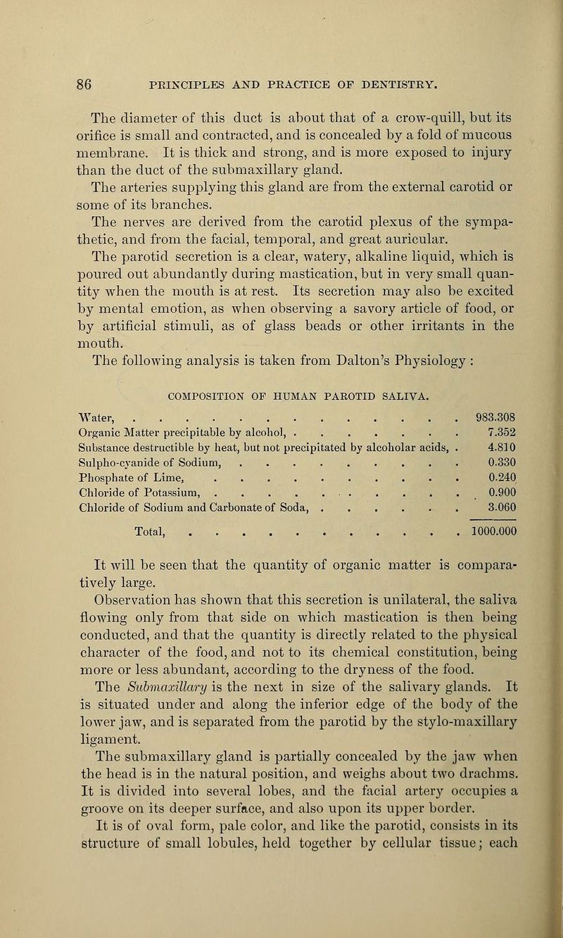 The diameter of this duct is ahout that of a crow-quill, but its orifice is small and contracted, and is concealed by a fold of mucous membrane. It is thick and strong, and is more exposed to injury than the duct of the submaxillary gland. The arteries supplying this gland are from the external carotid or some of its branches. The nerves are derived from the carotid plexus of the sympa- thetic, and from the facial, temporal, and great auricular. The parotid secretion is a clear, watery, alkaline liquid, which is poured out abundantly during mastication, but in very small quan- tity when the mouth is at rest. Its secretion ma}*- also be excited by mental emotion, as when observing a savory article of food, or by artificial stimuli, as of glass beads or other irritants in the mouth. The following analysis is taken from Dalton's Physiology : COMPOSITION OF HUMAN PAROTID SALIVA. Water, 983.308 Organic Matter precipitable by alcohol, ....... 7.352 Substance destructible by heat, but not precipitated by alcoholar acids, . 4.810 Sulpho-cyanide of Sodium, 0.330 Phosphate of Lime, 0.240 Chloride of Potassium, 0.900 Chloride of Sodium and Carbonate of Soda, 3.060 Total, 1000.000 It will be seen that the quantity of organic matter is compara- tively large. Observation has shown that this secretion is unilateral, the saliva flowing only from that side on which mastication is then being conducted, and that the quantity is directly related to the physical character of the food, and not to its chemical constitution, being more or less abundant, according to the dryness of the food. The Submaxillary is the next in size of the salivary glands. It is situated under and along the inferior edge of the body of the lower jaw, and is separated from the parotid by the stylo-maxillary ligament. The submaxillary gland is partially concealed by the jaw when the head is in the natural position, and weighs about two drachms. It is divided into several lobes, and the facial artery occupies a groove on its deeper surface, and also upon its upper border. It is of oval form, pale color, and like the parotid, consists in its structure of small lobules, held together by cellular tissue; each