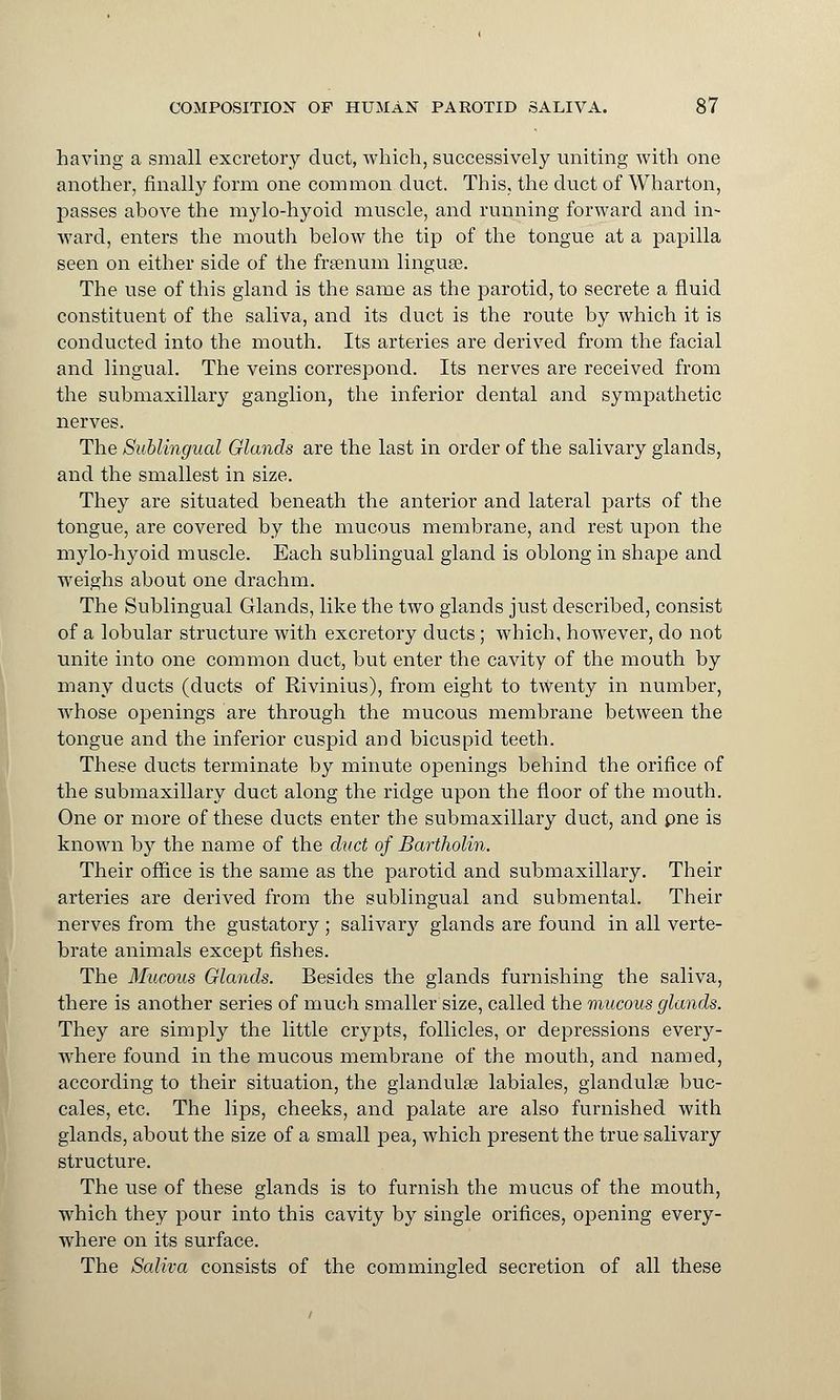 having a small excretory duct, which, successively uniting with one another, finally form one common duct. This, the duct of Wharton, passes above the mylo-hyoid muscle, and running forward and in- ward, enters the mouth below the tip of the tongue at a papilla seen on either side of the frsenum linguae. The use of this gland is the same as the parotid, to secrete a fluid constituent of the saliva, and its duct is the route by which it is conducted into the mouth. Its arteries are derived from the facial and lingual. The veins correspond. Its nerves are received from the submaxillary ganglion, the inferior dental and sympathetic nerves. The Sublingual Glands are the last in order of the salivary glands, and the smallest in size. They are situated beneath the anterior and lateral parts of the tongue, are covered by the mucous membrane, and rest upon the mylo-hyoid muscle. Each sublingual gland is oblong in shape and weighs about one drachm. The Sublingual Glands, like the two glands just described, consist of a lobular structure with excretory ducts; which, however, do not unite into one common duct, but enter the cavity of the mouth by many ducts (ducts of Rivinius), from eight to twenty in number, whose openings are through the mucous membrane between the tongue and the inferior cuspid and bicuspid teeth. These ducts terminate by minute openings behind the orifice of the submaxillary duct along the ridge upon the floor of the mouth. One or more of these ducts enter the submaxillary duct, and pne is known by the name of the duct of Bartholin. Their office is the same as the parotid and submaxillary. Their arteries are derived from the sublingual and submental. Their nerves from the gustatory ; salivary glands are found in all verte- brate animals except fishes. The Mucous Glands. Besides the glands furnishing the saliva, there is another series of much smaller size, called the mucous glands. They are simply the little crypts, follicles, or depressions every- where found in the mucous membrane of the mouth, and named, according to their situation, the glandulse labiales, glandulse buc- cales, etc. The lips, cheeks, and palate are also furnished with glands, about the size of a small pea, which present the true salivary structure. The use of these glands is to furnish the mucus of the mouth, which they pour into this cavity by single orifices, opening every- where on its surface. The Saliva consists of the commingled secretion of all these