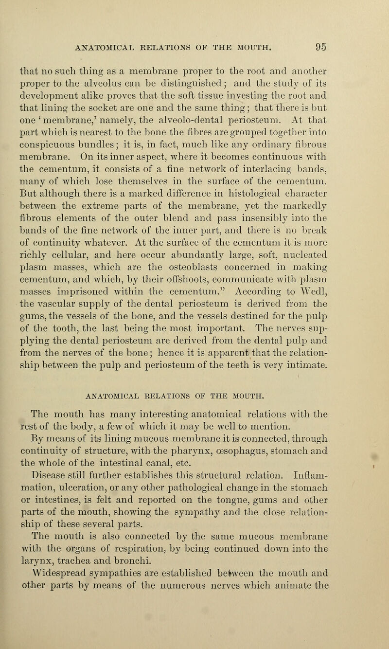 that no such thing as a membrane proper to the root and another proper to the alveolus can be distinguished; and the study of its development alike proves that the soft tissue investing the root and that lining the socket are one and the same thing; that there is but one ' membrane,' namely, the alveolo-dental periosteum. At that part which is nearest to the bone the fibres are grouped together into conspicuous bundles; it is, in fact, much like any ordinary fibrous membrane. On its inner aspect, where it becomes continuous with the cementum, it consists of a fine network of interlacing bands, many of which lose themselves in the surface of the cementum. But although there is a marked difference in histological character between the extreme parts of the membrane, yet the markedly fibrous elements of the outer blend and pass insensibly into the bands of the fine network of the inner part, and there is no break of continuity whatever. At the surface of the cementum it is more richly cellular, and here occur abundantly large, soft, nucleated plasm masses, which are the osteoblasts concerned in making cementum, and which, by their offshoots, communicate with plasm masses imprisoned within the cementum. According to Wedl, the vascular supply of the dental periosteum is derived from the gums, the vessels of the bone, and the vessels destined for the pulp of the tooth, the last being the most important. The nerves sup- plying the dental periosteum are derived from the dental pulp and from the nerves of the bone; hence it is apparent that the relation- ship between the pulp and periosteum of the teeth is very intimate. ANATOMICAL RELATIONS OP THE MOUTH. The mouth has many interesting anatomical relations with the rest of the body, a few of which it may be well to mention. By means of its lining mucous membrane it is connected, through continuity of structure, with the pharynx, oesophagus, stomach and the whole of the intestinal canal, etc. Disease still further establishes this structural relation. Inflam- mation, ulceration, or any other pathological change in the stomach or intestines, is felt and reported on the tongue, gums and other parts of the mouth, showing the sympathy and the close relation- ship of these several parts. The mouth is also connected by the same mucous membrane with the organs of respiration, by being continued down into the larynx, trachea and bronchi. Widespread sympathies are established between the mouth and other parts by means of the numerous nerves which animate the