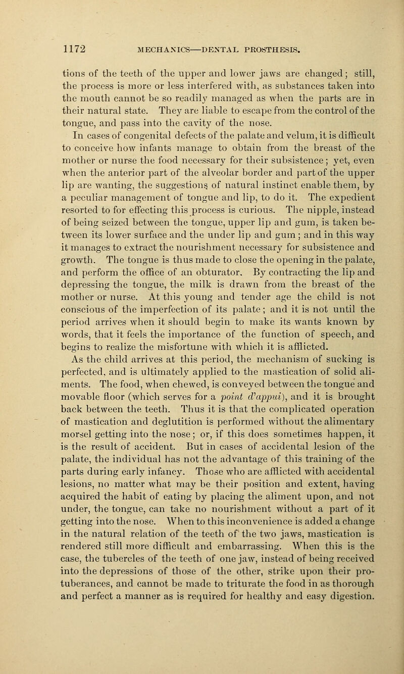 tions of the teeth of the upper and lower jaws are changed; still, the process is more or less interfered with, as substances taken into the mouth cannot be so readily managed as when the parts are in their natural state. They are liable to escape from the control of the tongue, and pass into the cavity of the nose. In cases of congenital defects of the palate and velum, it is difficult to conceive how infants manage to obtain from the breast of the mother or nurse the food necessary for their subsistence; yet, even when the anterior part of the alveolar border and part of the upper lip are wanting, the suggestions, of natural instinct enable them, by a peculiar management of tongue and lip, to do it. The expedient resorted to for effecting this process is curious. The nipple, instead of being seized between the tongue, upper lip and gum, is taken be- tween its lower surface and the under lip and gum ; and in this way it manages to extract the nourishment necessary for subsistence and growth. The tongue is thus made to close the opening in the palate, and perform the office of an obturator. By contracting the lip and depressing the tongue, the milk is drawn from the breast of the mother or nurse. At this young and tender age the child is not conscious of the imperfection of its palate; and it is not until the period arrives when it should begin to make its wants known by words, that it feels the importance of the function of speech, and begins to realize the misfortune with which it is afflicted. As the child arrives at this period, the mechanism of sucking is perfected, and is ultimately applied to the mastication of solid ali- ments. The food, when chewed, is conveyed between the tongue and movable floor (which serves for a point cfappui), and it is brought back between the teeth. Thus it is that the complicated operation of mastication and deglutition is performed without the alimentary morsel getting into the nose; or, if this does sometimes happen, it is the result of accident. But in cases of accidental lesion of the palate, the individual has not the advantage of this training of the parts during early infancy. Those who are afflicted with accidental lesions, no matter what may be their position and extent, having acquired the habit of eating by placing the aliment upon, and not under, the tongue, can take no nourishment without a part of it getting into the nose. When to this inconvenience is added a change in the natural relation of the teeth of the two jaws, mastication is rendered still more difficult and embarrassing. When this is the case, the tubercles of the teeth of one jaw, instead of being received into the depressions of those of the other, strike upon their pro- tuberances, and cannot be made to triturate the food in as thorough and perfect a manner as is required for healthy and easy digestion.