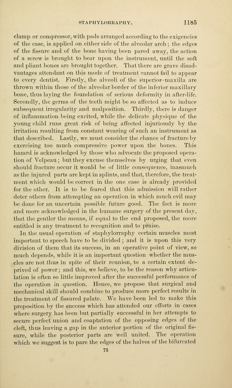 clamp or compressor, with pads arranged according to the exigencies of the case, is applied on either side of the alveolar arch ; the edges of the fissure and of the bone having been pared away, the action of a screw is brought to bear upon the instrument, until the soft and pliant bones are brought together. That there are grave disad- vantages attendant on this mode of treatment cannot fail to appear to every dentist. Firstly, the alveoli of the superior maxilla are thrown within those of the alveolar border of the inferior maxillary bone, thus laying the foundation of serious deformity in after-life. Secondly, the germs of the teeth might be so affected as to induce subsequent irregularity and malposition. Thirdly, there is danger of inflammation being excited, while the delicate physique of the young child runs great risk of being affected injuriously by the irritation resulting from constant wearing of such an instrument as that described. Lastly, we must consider the chance of fracture by exercising too much compressive power upon the bones. This hazard is acknowledged by those who advocate the proposed opera- tion of Velpeau ; but they excuse themselves by urging that even should fracture occur it would be of little consequence, inasmuch as the injured parts are kept in splints, and that, therefore, the treat- ment which would be correct in the one case is already provided for the other. It is to be feared that this admission will rather deter others from attempting an operation in which much evil ma}'- be done for an uncertain possible future good. The fact is more and more acknowledged in the humane surgery of the present day, that the gentler the means, if equal to the end proposed, the more entitled is any treatment to recognition and to praise. In the usual operation of staphylorraphy certain muscles most important to speech have to be divided; and it is upon this very division of them that its success, in an operative point of view, so much depends, while it is an important question whether the mus- cles are not thus in spite of their reunion, to a certain extent de- prived of power; and this, we believe, to be the reason why articu- lation is often so little improved after the successful performance of the operation in question. Hence, we propose that surgical and mechanical skill should combine to produce more perfect results in the treatment of fissured palate. We have been led to make this proposition by the success which has attended our efforts in cases where surgery has been but partially successful in her attemrjts to secure perfect union and coaptation of the opposing edges of the cleft, thus leaving a gap in the anterior portion of the original fis- sure, while the posterior parts are well united. The operation which we suggest is to pare the edges of the halves of the bifurcated 75