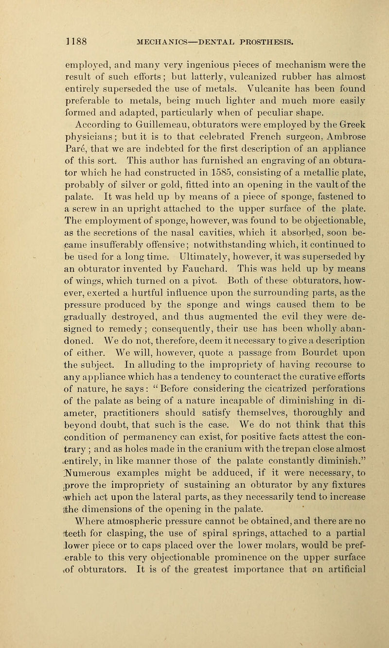employed, and many very ingenious pieces of mechanism were the result of such efforts; but latterly, vulcanized rubber has almost entirely superseded the use of metals. Vulcanite has been found preferable to metals, being much lighter and much more easily formed and adapted, particularly when of peculiar shape. According to Guillemeau, obturators were employed by the Greek physicians; but it is to that celebrated French surgeon, Ambrose Pare, that we are indebted for the first description of an appliance of this sort. This author has furnished an engraving of an obtura- tor which he had constructed in 1585, consisting of a metallic plate, probably of silver or gold, fitted into an opening in the vault of the palate. It was held, up by means of a piece of sponge, fastened to a screw in an upright attached to the upper surface of the plate. The employment of sponge, however, was found to be objectionable, as the secretions of the nasal cavities, which it absorbed, soon be- came insufferably offensive; notwithstanding which, it continued to be used for a long time. Ultimately, however, it was superseded by an obturator invented by Fauchard. This was held up by means of wings, which turned on a pivot. Both of these obturators, how- ever, exerted a hurtful influence upon the surrounding parts, as the pressure produced by the sponge and wings caused them to be gradually destroyed, and thus augmented the evil they were de- signed to remedy; consequently, their use has been wholly aban- doned. We do not, therefore, deem it necessary to give a description of either. We will, however, quote a passage from Bourdet upon the subject. In alluding to the impropriety of having recourse to any appliance which has a tendency to counteract the curative efforts of nature, he says:  Before considering the cicatrized perforations of the palate as being of a nature incapable of diminishing in di- ameter, practitioners should satisfy themselves, thoroughly and beyond doubt, that such is the case. We do not think that this condition of permanency can exist, for positive facts attest the con- trary ; and as holes made in the cranium with the trepan close almost ■entirely, in like manner those of the palate constantly diminish. ^Numerous examples might be adduced, if it were necessary, to .prove the impropriety of sustaining an obturator by any fixtures \which act upon the lateral parts, as they necessarily tend to increase {the dimensions of the opening in the palate. Where atmospheric pressure cannot be obtained, and there are no iteeth for clasping, the use of spiral springs, attached to a partial lower piece or to caps placed over the lower molars, would be pref- erable to this very objectionable prominence on the upper surface cof obturators. It is of the greatest importance that on artificial