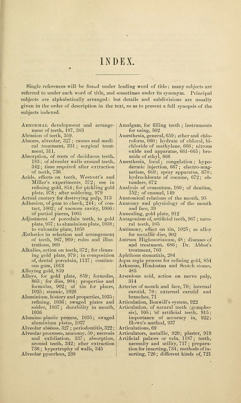 INDEX. Single references will be found under leading word of title; many subjects are referred to under each word of title, and sometimes under its synonym. Principal subjects are alphabetically arranged: but details and subdivisions are usually given in the order of description in the text, so as to present a full synopsis of the subjects indexed. Abnormal development and arrange- ment of teeth, 107, 383 Abrasion of teeth, 359. Abscess, alveolar, 327 ; causes and medi- cal treatment, 331 ; surgical treat- ment, 311. Absorption, of roots of deciduous teeth, 183; of alveolar walls around teeth, 342; time required after extraction of teeth, 736 Acids, effects- on teeth, Westcott's and Miller's experiments, 372; use in refining gold, 854; for pickling gold plate, 978 ; after soldering, 979 Actual cautery for destroying pulp, 313 Adhesion, of gum to cheek, 244; of con- tact, 1002; of vacuum cavity, 1006: of partial pieces, 1005 Adjustment of porcelain teeth, to gold plate, 957; to aluminium plate, l038 ; to vulcanite plate, 1058 ^Esthetics in selection and arrangement of teeth, 967, 969; rules and illus- trations, 969 Alkalies, action on teeth, 372; for cleans- ing gold plate, 979 ; in composition of, dental porcelain, 1137 ; continu- ous gum, 1013 Alloying gold, 859 Alloys, for gold plate, 859; formulas, 863 ; for dies, 904; properties and formulas, 902; of tin for plates, 1025; stannic, 1026 Aluminium, history and properties, 1035; refining, 1036; swaged plates and solder, 1037; durability in mouth, 1036 Alnmino-plastic process, 1035; swaged aluminium plates, 1037 Alveolar abscess, 327 ; periodontitis, 322; Alveolar processes, anatomy, 50; necrosis and exfoliation, 337; absorption, around teeth, 342; after extraction 736; hypertrophy of walls, 345 Alveolar pyorrhoea, 238 Amalgam, for filling teeth ; instruments for using, 502 Anaesthesia, general, 659; ether and chlo- roform, 660 ; hydrate of chloral, bi- chloride of methylene, 666; nitrous oxide and apparatus, 661-665; bro- mide of ethyl, 666 Anaesthesia, local; congelation ; hypo- dermic injection, 667; electro-mag- netism, 669; spray apparatus, 670; hydrochlorate of cocaine, 672; ob- tunders, 672 Analysis of cementum, 160; of dentine, 152; of enamel, 149 Anatomical relations of the mouth, 95 Anatomy and physiology of the mouth and face, 39 Annealing, gold plate, 912 Antagonism of, artificial teeth, 967 ; natu- ral teeth, 105 Antimony, effect on tin, 1025; as alloy for metallic dies, 902 Antrum Highmorianum, 48 ; diseases of and treatment, 686; Dr. Abbot's treatment, 703 Aphthous stomatitis, 204 Aqua regia process for refining gold, 854 Arkansas, Hindostan and Scotch stones, 485 Arsenious acid, action on nerve pulp, 314 Arteries of mouth and face, 70; internal carotid, 70; external carotid and branches, 71 Articulation, Bon will's system, 922 Articulation, of natural teeth (gompho- sis), 105; of artificial teeth, 915; importance of accuracy in, 922; Howe's method, 937 Articulations, 69 Articulators, metallic, 920; plaster, 919 Artificial palates or vela, 1187; teeth, necessity and utility, 717 ; prepara- tion for inserting, 734; methods of in- serting, 726 ; different kinds of, 721