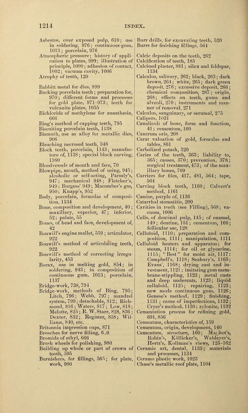 Asbestos, over exposed pulp, 610; use in soldering, 976; continuous-gum, 1013; porcelain, 976 Atmospheric pressure; history of appli- cation to plates, 999; illustration of principle, 1000; adhesion of contact, 1002; vacuum cavity, 1006 Atrophy of teeth, 120 Babbitt metal for dies, 899 Backing porcelain teeth ; preparation for, 970; different forms and processes for gold plate, 971-973; teeth for vulcanite plates, 1055 Bichloride of methylene for anaesthesia, 666 Bing's method of capping teeth, 795 Biscuiting porcelain teeth, 1138 Bismuth, use as alloy for metallic dies, 906 Bleaching necrosed teeth, 348 Block teeth, porcelain, 1143; manufac- ture of, 1138; special block carving, 1160 Bloodvessels of mouth and face, 70 Blowpipe, mouth, method of using, 945; alcoholic or self-acting, Parody's, 947; mechanical 948 ; Fletcher's, 949; Burgess' 949; Macomber's gas, 950; Knapp's, 952 Body, porcelain, formulas of composi- tion, 1134 _ Bone, composition and development, 40 ; maxillary, superior, 47; inferior, 52; palate, 55 Bones, of head and face, development of, 42 Bonwill's engine mallet, 559 ; articulator, 922 Bonwill's method of articulating teeth, 922 Bonwill's method of correcting irregu- larity, 453 Borax, use in melting gold, 854; in soldering, 943; in composition of continuous gum, 1013; porcelain. 1137 Bridge-work, 738, 794 Bridge-work, methods of Bing, 795; Litch, 796; Webb, 797; mandrel svstem, 799; detachable, 812; Rich- mond, 816 ; Waters, 817 ; Low, 818; Melotte, 825 ; R. W.Starr, 828, 836 ; Dexter, 832; Register, 838; Wil- liams, 840, etc. Britannia impression cups, 871 Broaches for nerve filling, 6.0 Bromide of ethyl, 666 Brush wheels for polishing, 980 Building up whole or part of crown of tooth, 595 Burnishers, for fillings, 565; for plate, work, 980 Burr drills, for excavating teeth, 520 Burrs for finishing fillings, 564 Calcic deposits on the teeth, 262 Calcification of teeth, 185 Calcined plaster, 881; silex and feldspar, 1134 Calculus, salivary, 262; black, 263; dark brown, 264; white, 265 ; dark green deposit, 276; excessive deposit, 266 ; chemical composition, 267 ; origin, 268; effects on teeth, gums and alveoli, 270 ; instruments and man- ner of removal, 271 Calculus, sanguinarv, or serumal, 275 Calipers, 1031 Canaliculi of bone, form and function, 41; cementurn, 160 Cancrum oris, 208 Carat valuation of gold, formulas and tables, 861 Carbolized potash, 320 Caries of the teeth, 363; liability to, 365; causes, 370; prevention, 378; surgical treatment, 473; of the max- illary bones, 709 Carriers for files, 417, 481, 564; tape, 564 Carving block teeth, 1160; Calvert's method, 1161 Cassius, purple of, 1136 Catarrhal stomatitis, 200 Cavities in teeth (see Filling), 568; va- cuum, 1006 Cells, of dentinal pulp, 145; of enamel, 149; dentine, 151; cementurn, 160; follicular sac, 128 Celluloid, 1110; preparation and com- position, 1111; manipulation, 1111 Celluloid heaters and apparatus; for steam, 1114; for oil or glycerine, 1115; Best for moist air, 1117: Campbell's, 1118; Seabury's, 1165; Evans', 1168; drying cast and in- vestment, 1121 ; imitating gum mem- brane-stippling, 1123 ; metal casts and deep undercuts, 1123; liquid celluloid, 1125; repairing, 1123; new mode continuous gum, 1126; Genese's method, 1129; finishing, 1131 ; cause of imperfections, 1132; Cryer's method, 1130; zylonite, 1132 Cementation process for refining gold, 691,856 Cementurn, characteristics of, 159 Cementurn, origin, development, 140 Cementurn, structure, 160; Ma^itot's, Robin's, Kollicker's, Waldeyer's, Hertz's, Kollman's views, 125-162 Ceramic art, dental, 1133; materials and processes, 1134 Cera mo plastic work, 1023 Chase's metallic roof plate, 1104