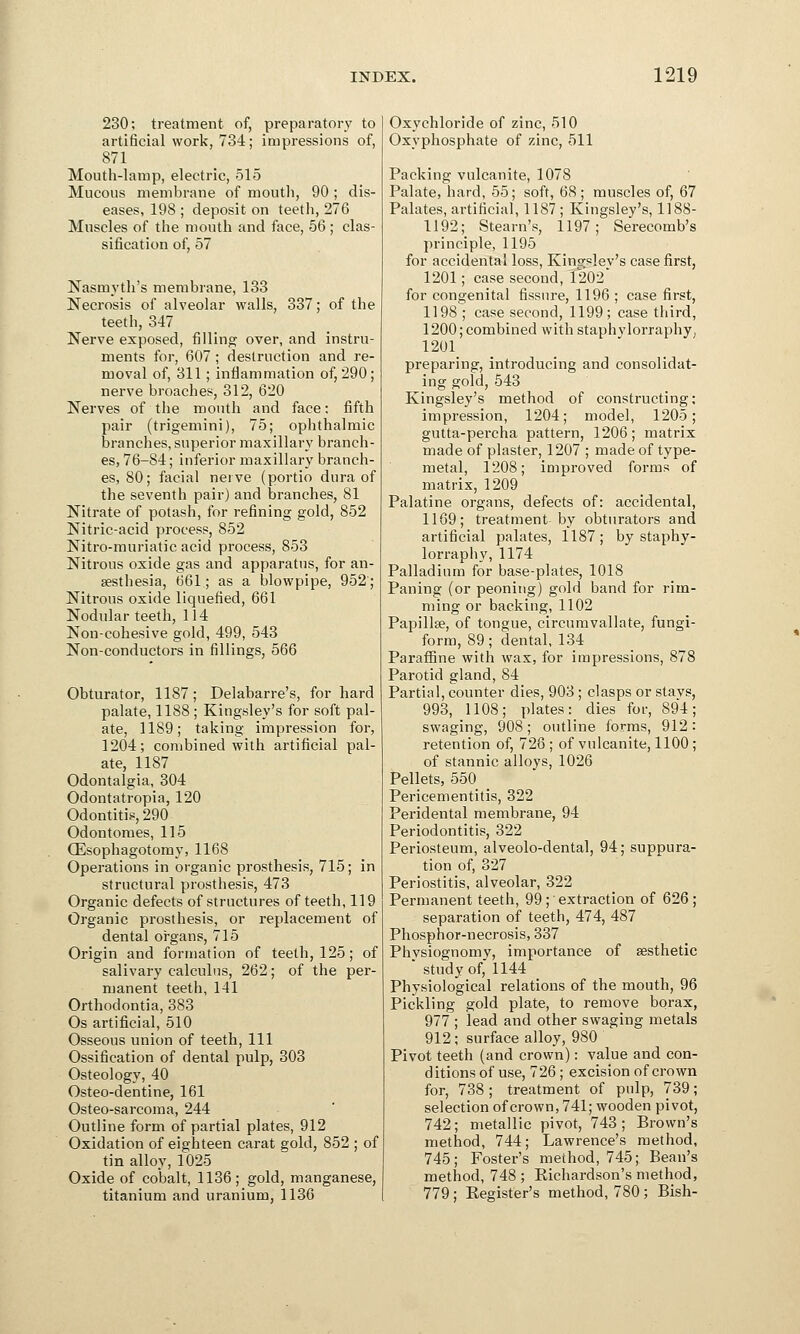 230; treatment of, preparatory to artificial work, 734; impressions of, 871 Mouth-lamp, electric, 515 Mucous membrane of mouth, 90 ; dis- eases, 198 ; deposit on teeth, 276 Muscles of the mouth and face, 56; clas- sification of, 57 Nasmyth's membrane, 133 Necrosis of alveolar walls, 337; of the teeth, 347 Nerve exposed, filling over, and instru- ments for, 607 ; destruction and re- moval of, 311; inflammation of, 290; nerve broaches, 312, 620 Nerves of the mouth and face: fifth pair (trigemini), 75; ophthalmic branches, superior maxillary branch- es, 76-84; inferior maxillary branch- es, 80; facial nerve (portio dura of the seventh pair) and branches, 81 Nitrate of potash, for refining gold, 852 Nitric-acid process, 852 Nitro-muriatic acid process, 853 Nitrous oxide gas and apparatus, for an- aesthesia, 661; as a blowpipe, 952; Nitrous oxide liquefied, 661 Nodular teeth, 114 Non-cohesive gold, 499, 543 Non-conductors in fillings, 566 Obturator, 1187; Delabarre's, for hard palate, 1188 ; Kingsley's for soft pal- ate, 1189; taking impression for, 1204; combined with artificial pal- ate, 1187 Odontalgia, 304 Odontatropia, 120 Odontitis, 290 Odontomes, 115 QSsophagotomy, 1168 Operations in organic prosthesis, 715; in structural prosthesis, 473 Organic defects of structures of teeth, 119 Organic prosthesis, or replacement of dental organs, 715 Origin and formation of teeth, 125; of salivary calculus, 262; of the per- manent teeth, 141 Orthodontia, 383 Os artificial, 510 Osseous union of teeth, 111 Ossification of dental pulp, 303 Osteology, 40 Osteo-dentine, 161 Osteo-sarcoma, 244 Outline form of partial plates, 912 Oxidation of eighteen carat gold, 852 ; of tin alloy, 1025 Oxide of cobalt, 1136; gold, manganese, titanium and uranium, 1136 Oxychloride of zinc, 510 Oxyphosphate of zinc, 511 Packing vulcanite, 1078 Palate, hard, 55; soft, 68 ; muscles of, 67 Palates, artificial, 1187 ; Kingsley's, 1188- 1192; Steam's, 1197; Serecomb's principle, 1195 for accidental loss, Kingsley's case first, 1201; case second, 1202 for congenital fissure, 1196 ; case first, 1198 ; case second, 1199; case third, 1200; combined with staphy lorraphy, 1201 preparing, introducing and consolidat- ing gold, 543 Kingsley's method of constructing; impression, 1204; model, 1205; gutta-percha pattern, 1206; matrix made of plaster, 1207 ; made of type- metal, 1208; improved forms of matrix, 1209 Palatine organs, defects of: accidental, 1169; treatment by obturators and artificial palates, 1187; by staphy- lorraphy, 1174 Palladium for base-plates, 1018 Paning (or peoning) gold band for rim- ming or backing, 1102 Papillae, of tongue, circumvallate, fungi- form, 89; dental, 134 Paraffine with wax, for impressions, 878 Parotid gland, 84 Partial, counter dies, 903; clasps or stavs 993, 1108; plates: dies for, 894 swaging, 908; outline forms, 912 retention of, 728 ; of vulcanite, 1100 of stannic alloys, 1026 Pellets, 550 Pericementitis, 322 Peridental membrane, 94 Periodontitis, 322 Periosteum, alveolo-dental, 94; suppura- tion of, 327 Periostitis, alveolar, 322 Permanent teeth, 99; extraction of 626; separation of teeth, 474, 487 Phosphor-necrosis, 337 Physiognomy, importance of aesthetic * study of, 1144 Physiological relations of the mouth, 96 Pickling gold plate, to remove borax, 977 ; lead and other swaging metals 912; surface alloy, 980 Pivot teeth (and crown): value and con- ditions of use, 726; excision of crown for, 738 ; treatment of pulp, 739; selection of crown, 741; wooden pivot, 742; metallic pivot, 743; Brown's method, 744; Lawrence's method, 745; Foster's method, 745; Bean's method, 748 ; Bichardson's method, 779; Begister's method, 780; Bish-