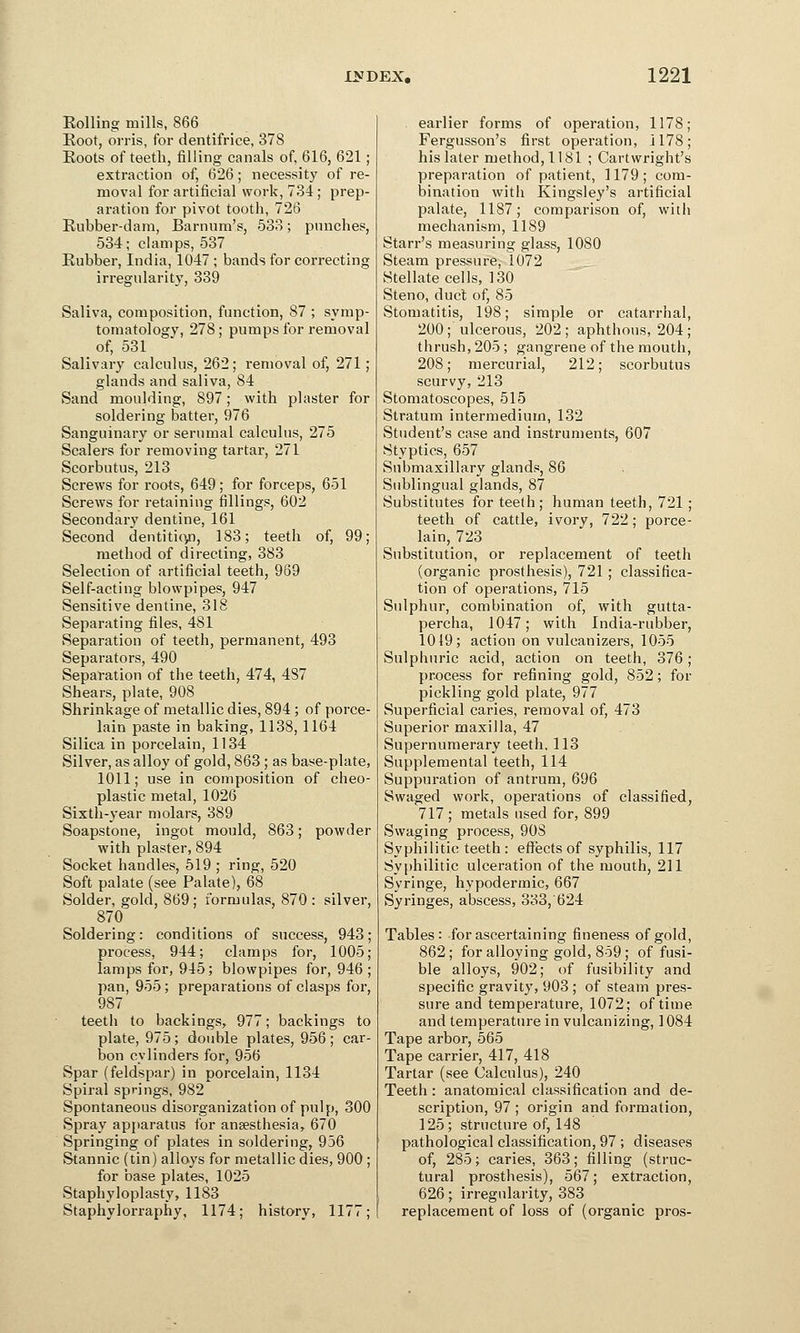 Rolling mills, 866 Root, orris, for dentifrice, 378 Roots of teeth, filling canals of, 616, 621 ; extraction of, 626; necessity of re- moval for artificial work, 734 ; prep- aration for pivot tooth, 726 Rubber-dam, Barnum's, 533; punches, 534; clamps, 537 Rubber, India, 1047 ; bands for correcting irregularity, 339 Saliva, composition, function, 87 ; symp- tomatology, 278; pumps for removal of, 531 Salivary calculus, 262; removal of, 271; glands and saliva, 84 Sand moulding, 897; with plaster for soldering batter, 976 Sanguinary or serumal calculus, 275 Scalers for removing tartar, 271 Scorbutus, 213 Screws for roots, 649 ; for forceps, 651 Screws for retaining fillings, 602 Secondary dentine, 161 Second dentition, 183; teeth of, 99; method of directing, 383 Selection of artificial teeth, 969 Self-acting blowpipes, 947 Sensitive dentine, 318 Separating files, 481 Separation of teeth, permanent, 493 Separators, 490 Separation of the teeth, 474, 487 Shears, plate, 908 Shrinkage of metallic dies, 894 ; of porce- lain paste in baking, 1138, 1164 Silica in porcelain, 1134 Silver, as alloy of gold, 863 ; as base-plate, 1011; use in composition of cheo- plastic metal, 1026 Sixth-year molars, 389 Soapstone, ingot mould, 863; powder with plaster, 894 Socket handles, 519 ; ring, 520 Soft palate (see Palate), 68 Solder, gold, 869; formulas, 870: silver, 870 Soldering: conditions of success, 943 process, 944; clamps for, 1005 lamps for, 945; blowpipes for, 946 pan, 955; preparations of clasps for, 987 teeth to backings, 977; backings to plate, 975; double plates, 956; car- bon cylinders for, 956 Spar (feldspar) in porcelain, 1134 Spiral springs, 982 Spontaneous disorganization of pulp, 300 Spray apparatus for anaesthesia, 670 Springing of plates in soldering, 956 Stannic (tin) alloys for metallic dies, 900 ; for base plates, 1025 Staphyloplasty, 1183 Staphylorraphy, 1174; history, 1177; earlier forms of operation, 1178; Fergusson's first operation, 1178; his later method, 1181 ; Cartwright's preparation of patient, 1179; com- bination with Kingsley's artificial palate, 1187; comparison of, with mechanism, 1189 Starr's measuring glass, 1080 Steam pressure, 1072 Stellate cells, 130 Steno, duct of, 85 Stomatitis, 198; simple or catarrhal, 200; ulcerous, 202; aphthous, 204; thrush, 205; gangrene of the mouth, 208; mercurial, 212; scorbutus scurvy, 213 Stomatoscopes, 515 Stratum intermedium, 132 Student's case and instruments, 607 Styptics, 657 Submaxillary glands, 86 Sublingual glands, 87 Substitutes for teeth; human teeth, 721 ; teeth of cattle, ivory, 722; porce- lain, 723 Substitution, or replacement of teeth (organic prosthesis), 721 ; classifica- tion of operations, 715 Sulphur, combination of, with gutta- percha, 1047; with India-rubber, 1019; action on vulcanizers, 1055 Sulphuric acid, action on teeth, 376; process for refining gold, 852; for pickling gold plate, 977 Superficial caries, removal of, 473 Superior maxilla, 47 Supernumerary teeth. 113 Supplemental teeth, 114 Suppuration of antrum, 696 Swaged work, operations of classified, 717 ; metals used for, 899 Swaging process, 908 Syphilitic teeth: effects of syphilis, 117 Syphilitic ulceration of the mouth, 211 Syringe, hypodermic, 667 Syringes, abscess, 333, 624 Tables: for ascertaining fineness of gold, 862; for alloying gold, 859; of fusi- ble alloys, 902; of fusibility and specific gravity, 903 ; of steam pres- sure and temperature, 1072; of time and temperature in vulcanizing, 1084 Tape arbor, 565 Tape carrier, 417, 418 Tartar (see Calculus), 240 Teeth : anatomical classification and de- scription, 97 ; origin and formation, 125; structure of, 148 pathological classification, 97 ; diseases of, 285; caries, 363; filling (struc- tural prosthesis), 567; extraction, 626; irregularity, 383 replacement of loss of (organic pros-