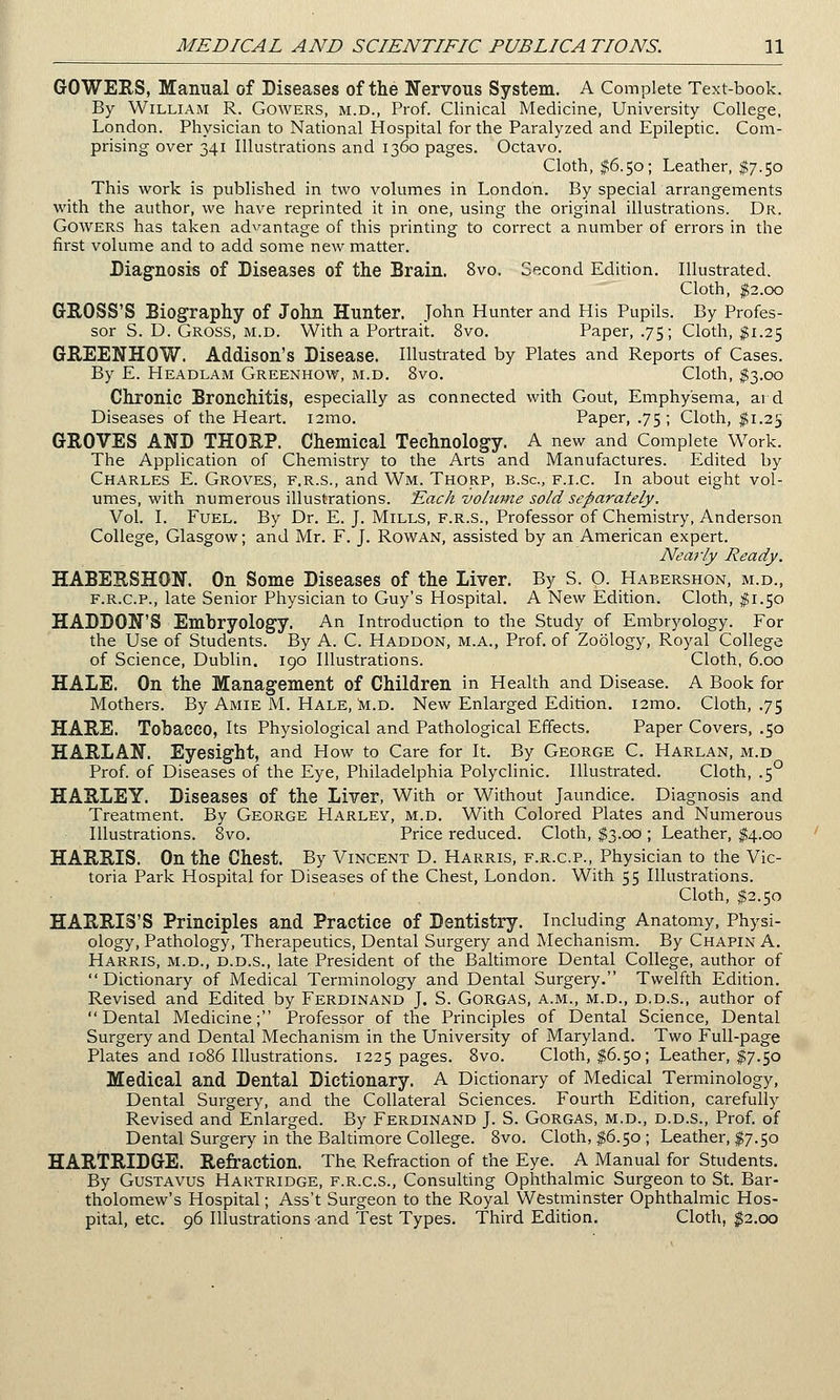 GOWERS, Manual of Diseases of the Nervous System. A Complete Text-book. By William R. Gowers, m.d., Prof. Clinical Medicine, University College, London. Physician to National Hospital for the Paralyzed and Epileptic. Com- prising over 341 Illustrations and 1360 pages. Octavo. Cloth, $6.50; Leather, $7.50 This work is published in two volumes in London. By special arrangements with the author, we have reprinted it in one, using the original illustrations. Dr. Gowers has taken advantage of this printing to correct a number of errors in the first volume and to add some new matter. Diagnosis of Diseases of the Brain. 8vo. Second Edition. Illustrated. Cloth, $2.00 GROSS'S Biography of John Hunter. John Hunter and His Pupils. By Profes- sor S. D. Gross, m.d. With a Portrait. 8vo. Paper, .75; Cloth, $1.25 GREENHOW. Addison's Disease. Illustrated by Plates and Reports of Cases. By E. Headlam Greenhow, m.d. 8vo. Cloth, $3.00 Chronic Bronchitis, especially as connected with Gout, Emphysema, ai d Diseases of the Heart. i2mo. Paper, .75 ; Cloth, $1.25 GROVES AND THORP. Chemical Technology. A new and Complete Work. The Application of Chemistry to the Arts and Manufactures. Edited by Charles E. Groves, f.r.s., and Wm. Thorp, b.Sc, f.i.c. In about eight vol- umes, with numerous illustrations. Each volume sold separately. Vol. I. Fuel. By Dr. E. J. Mills, f.r.s., Professor of Chemistry, Anderson College, Glasgow; and Mr. F. J. Rowan, assisted by an American expert. Nearly Ready. HABERSHON. On Some Diseases of the Liver. By S. O. Habershon, m.d., f.r.c.p., late Senior Physician to Guy's Hospital. A New Edition. Cloth, $1.50 HADDON'S Embryology. An Introduction to the Study of Embryology. For the Use of Students. By A. C. Haddon, m.a., Prof, of Zoology, Royal College of Science, Dublin. 190 Illustrations. Cloth, 6.00 HALE. On the Management of Children in Health and Disease. A Book for Mothers. By Amie M. Hale, m.d. New Enlarged Edition. i2mo. Cloth, .75 HARE. Tobacco, Its Physiological and Pathological Effects. Paper Covers, .50 HARLAN. Eyesight, and How to Care for It. By George C. Harlan, m.d Prof, of Diseases of the Eye, Philadelphia Polyclinic. Illustrated. Cloth, .5° HARLEY. Diseases of the Liver, With or Without Jaundice. Diagnosis and Treatment. By George Harley, m.d. With Colored Plates and Numerous Illustrations. 8vo. Price reduced. Cloth, $3.00 ; Leather, $4.00 HARRIS. On the Chest. By Vincent D. Harris, f.r.c.p., Physician to the Vic- toria Park Hospital for Diseases of the Chest, London. With 55 Illustrations. Cloth, $2.50 HARRIS'S Principles and Practice of Dentistry. Including Anatomy, Physi- ology, Pathology, Therapeutics, Dental Surgery and Mechanism. By Chapin A. Harris, m.d., d.d.s., late President of the Baltimore Dental College, author of Dictionary of Medical Terminology and Dental Surgery. Twelfth Edition. Revised and Edited by Ferdinand J. S. Gorgas, a.m., m.d., d.d.s., author of Dental Medicine; Professor of the Principles of Dental Science, Dental Surgery and Dental Mechanism in the University of Maryland. Two Full-page Plates and 1086 Illustrations. 1225 pages. 8vo. Cloth, $6.50; Leather, $7.50 Medical and Dental Dictionary. A Dictionary of Medical Terminology, Dental Surgery, and the Collateral Sciences. Fourth Edition, carefully Revised and Enlarged. By Ferdinand J. S. Gorgas, m.d., d.d.s., Prof, of Dental Surgery in the Baltimore College. 8vo. Cloth, $6.50 ; Leather, $7.50 HARTRIDGE. Refraction. The Refraction of the Eye. A Manual for Students. By Gustavus Hartridge, f.r.c.s., Consulting Ophthalmic Surgeon to St. Bar- tholomew's Hospital; Ass't Surgeon to the Royal Westminster Ophthalmic Hos- pital, etc. 96 Illustrations and Test Types. Third Edition. Cloth, $2.00