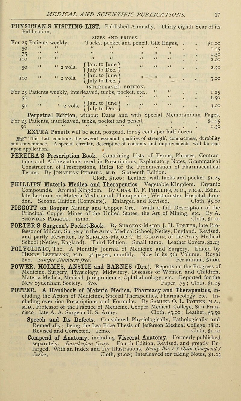 PHYSICIAN'S VISITING LIST. Published Annually. Thirty-eighth Year of its Publication. SIZES AND PRICES. For 25 Patients weekly. Tucks, pocket and pencil, Gilt Edges, . . $1.00 50       . 1.25 75       1.50 100        ... 2.00 5°  *■ {jutySfc} • • -5° >  2™ls- {{uty-t'o&g}   ^ ■ ■ 3.oo INTERLEAVED EDITION. For 25 Patients weekly, interleaved, tucks, pocket, etc.,   . 1.25 50         . . 1.50 ,, << 1 f Tan. to Tune) ,, ,« ,, ,, 5° 2vols' J July to Dec.} • ' ' 3 Perpetual Edition, without Dates and with Special Memorandum Pages. For 25 Patients, interleaved, tucks, pocket and pencil, .... $1.25 50   ,.«,«« .... 1.50 EXTRA Pencils will be sent, postpaid, for 25 cents per half dozen. 5®°* This List combines the several essential qualities of strength', compactness, durability and convenience. A special circular, descriptive of contents and improvements, will be sent upon application.. • s PEREIRA'S Prescription Book. Containing Lists of Terms, Phrases, Contrac- tions and Abbreviations used in Prescriptions, Explanatory Notes, Grammatical Construction of Prescriptions, Rules for the Pronunciation of Pharmaceutical Terms. By Jonathan Pereira, m.d. Sixteenth Edition. Cloth, $1.00 ; Leather, with tucks and pocket, $1.25 PHILLIPS' Materia Mediea and Therapeutics. Vegetable Kingdom. Organic Compounds. Animal Kingdom. By Chas. D. F. Phillips, m.d., f.r.s., Edin., late Lecturer on Materia Mediea and Therapeutics, Westminster Hospital, Lon- don. Second Edition (Complete). Enlarged and Revised. Cloth, $5.00 PIGGOTT on Copper Mining and Copper Ore. With a full Description of the Principal Copper Mines of the United States, the Art of Mining, etc. By A. Snowden Piggott. i2mo. Cloth, $1.00 PORTER'S Surgeon's Pocket-Book. By Surgeon-Major J. H. Porter, late Pro- fessor of Military Surgery in the Army Medical School, Netley, England. Revised, and partly Rewritten, by Surgeon-Major C. H. Godwin, of the Army Medical School (Netley, England). Third Edition. Small i2mo. Leather Covers, $2.25 POLYCLINIC, The. A Monthly Journal of Medicine and Surgery. Edited by Henry Leffmann, m.d. 32 pages, monthly. Now in its 5th Volume. Royal 8vo. Sample Numbers free. Per annum, $1.00. POWER, HOLMES, ANSTIE and BARNES (Drs.). Reports on the Progress of Medicine, Surgery, Physiology, Midwifery, Diseases of Women and Children, Materia Mediea, Medical Jurisprudence, Ophthalmology, etc. Reported for the New Sydenham Society. 8vo. Paper, .75 ; Cloth, $1.25 POTTER. A Handbook of Materia Mediea, Pharmacy and Therapeutics, in- cluding the Action of Medicines, Special Therapeutics, Pharmacology, etc. In- cluding over 600 Prescriptions and Formulae. By Samuel O. L. Potter, m.a., m.d., Professor of the Practice of Medicine, Cooper Medical College, San Fran- cisco ; late A. A. Surgeon U. S. Army. Cloth, $3.00; Leather, $3.50 Speech and Its Defects. Considered Physiologically, Pathologically and Remedially; being the Lea Prize Thesis of Jefferson Medical College, 1882. Revised and Corrected. i2mo. Cloth, $1.00 Compend of Anatomy, including Visceral Anatomy. Formerly published separately. Based upon Gray. Fourth Edition, Revised, and greatly En- larged. With an Index and 117 Illustrations. Being No. 1 ? Quiz- Compend ? Series. Cloth, $1.00; Interleaved for taking Notes, $1.25