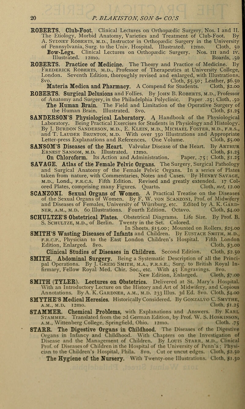 ROBERTS. Club-Eoot. Clinical Lectures on Orthopaedic Surgery, Nos. I and II. The Etiology, Morbid Anatomy, Varieties and Treatment of Club-Foot. By A. Sydney Roberts, m.d., Instructor in Orthopaedic Surgery in the University of Pennsylvania, Surg, to the Univ. Hospital. Illustrated. i2mo. Cloth, .50 Bow-Legs. Clinical Lectures on Orthopaedic Surgery. Nos. in and iv. Illustrated. i2mo. Boards, .50 ROBERTS. Practice of Medicine. The Theory and Practice of Medicine. By Frederick Roberts, m.d., Professor of Therapeutics at University College, London. Seventh Edition, thoroughly revised and enlarged, with Illustrations. 8vo. Cloth, $5.50; Leather, $6.50 Materia Medica and Pharmacy. A Compend for Students. Cloth, $2.00 ROBERTS. Surgical Delusions and Follies. By John B. Roberts, m.d., Professor of Anatomy and Surgery, in the Philadelphia Polyclinic. Paper, .25; Cloth, .50 The Human Brain. The Field and Limitation of the Operative Surgery of the Human Brain. Illustrated. 8vo. Cloth, $1.25 SANDERSON'S Physiological Laboratory. A Handbook of the Physiological Laboratory. Being Practical Exercises for Students in Physiology and Histology. By J. Burdon Sanderson, m.d., E. Klein, m.d., Michael Foster, m.d., f.r.s., and T. Lauder Brunton, m.d. With over 350 Illustrations and Appropriate Letter-press Explanations and References. One Volume. Cloth, $5.00 SANSOM'S Diseases of the Heart. Valvular Disease of the Heart. By Arthur Ernest Sansom, m.d. Illustrated. i2mo. Cloth, $1.25 On Chloroform. Its Action and Administration. Paper, .75 ; Cloth, $1.25 SAVAGE. Atlas of the Female Pelvic Organs. The Surgery, Surgical Pathology and Surgical Anatomy of the Female Pelvic Organs. In a series of Plates taken from nature, with Commentaries, Notes and Cases. By Henry Savage, m.d., Lond., f.r.c.s. Fifth Edition. Revised and greatly extended. 17 Col- ored Plates, comprising many Figures. Quarto. Cloth, net, 12.00 SCANZONI. Sexual Organs of Women. A Practical Treatise on the Diseases of the Sexual Organs of Women. By F. W. von Scanzoni, Prof, of Midwifery and Diseases of Females, University of Wiirzburg, etc. Edited by A. K. Gard- ner, a.m., m.d. 60 Illustrations. Fourth Edition. Octavo. Cloth, $4.00 SCHULTZE'S Obstetrical Plates. Obstetrical Diagrams. Life Size. By Prof. B. S. Schultze, m.d., of Berlin. Twenty in the Set. Colored. In Sheets, $15.00; Mounted on Rollers, 525.00 SMITH'S Wasting Diseases of Infants and Children. By Eustace Smith, m.d., f.r.c.p., Physician to the East London Children's Hospital. Fifth London Edition, Enlarged. 8vo. Cloth, 53.co Clinical Studies of Diseases in Children. Second Edition. Cloth, S-.50 SMITH. Abdominal Surgery. Being a Systematic Description of all the Princi- pal Operations. By J. Greig Smith, m.a., f.r.s.e., Surg, to British Royal In- firmary, Fellow Royal Med. Chir. Soc, etc. With 45 Engravings. 8vo. New Edition, Enlarged. Cloth, 57.00 SMITH (TYLER). Lectures on Obstetrics. Delivered at St. Mary's Hospital. With an Introductory Lecture on the History and Art of Midwifery, and Copious Annotations. By A. K. Gardner, a.m., m.d. 233 Illus. 3d Ed. 8vo. Cloth, 54.00 SMYTHE'S Medical Heresies. Historically Considered. By Gonzalvo C. San a.m., m.d. i2mo. Cloth, 51.25 STAMMER. Chemical Problems, with Explanations and Answers. By Karl STAMMER. Translated from the 2d German Edition, by Prof. W. S. HoSKlNSON| a.m., Wittenberg College, Springfield, Ohio. 121110. Cloth. .75 STARR. The Digestive Organs in Childhood. The Diseases of the Digestive Organs in Infancy and Childhood. With Chapters on the Investigation of Disease and the Management of Children. By LOUIS STARR, M.D., Clinical Prof, of Diseases of Children in the Hospital of the University of Penn'a ; Physi- cian to the Children's Hospital, 1'hila. 8vo. Cut or uncut edges. Cloth, 52.50 The Hygiene of the Nursery. With Twenty-one Illustrations. Cloth, 51.50