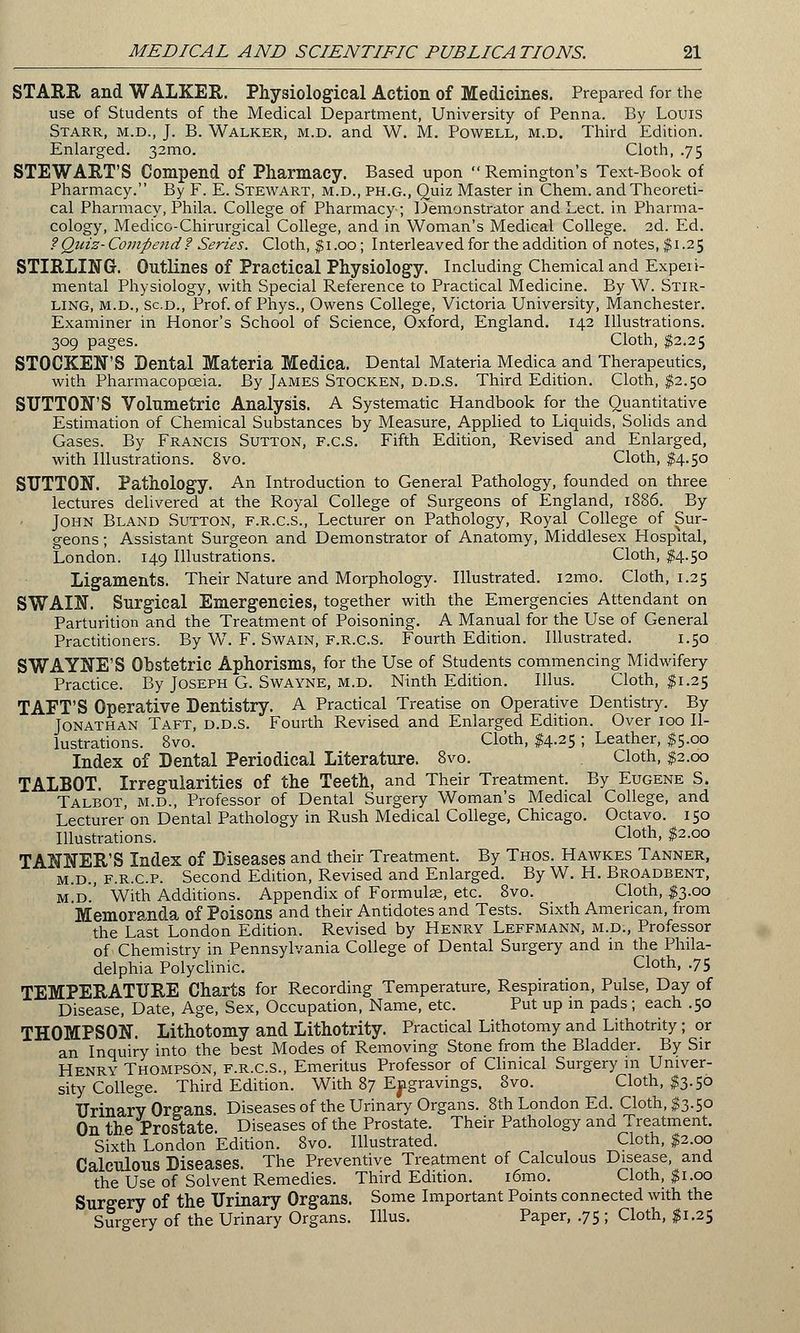 STARR and WALKER. Physiological Action of Medicines. Prepared for the use of Students of the Medical Department, University of Penna. By Louis Starr, m.d., J. B. Walker, m.d. and W. M. Powell, m.d. Third Edition. Enlarged. 32mo. Cloth, .75 STEWART'S Compend of Pharmacy. Based upon  Remington's Text-Book of Pharmacy. By F. E. Stewart, m.d., ph.g., Quiz Master in Chem. and Theoreti- cal Pharmacy, Phila. College of Pharmacy; Demonstrator and Lect. in Pharma- cology, Medico-Chirurgical College, and in Woman's Medical College. 2d. Ed. f Quiz-Compend? Series. Cloth, $1.00; Interleaved for the addition of notes, $1.25 STIRLING. Outlines of Practical Physiology. Including Chemical and Experi- mental Physiology, with Special Reference to Practical Medicine. By W. Stir- ling, m.d., sc.d., Prof, of Phys., Owens College, Victoria University, Manchester. Examiner in Honor's School of Science, Oxford, England. 142 Illustrations. 309 pages. Cloth, $2.25 STOCKEN'S Dental Materia Medica. Dental Materia Medica and Therapeutics, with Pharmacopoeia. By James Stocken, d.d.s. Third Edition. Cloth, $2.50 SUTTON'S Volumetric Analysis. A Systematic Handbook for the Quantitative Estimation of Chemical Substances by Measure, Applied to Liquids, Solids and Gases. By Francis Sutton, f.c.s. Fifth Edition, Revised and Enlarged, with Illustrations. 8vo. Cloth, $4.50 SUTTON. Pathology. An Introduction to General Pathology, founded on three lectures delivered at the Royal College of Surgeons of England, 1886. By John Bland Sutton, f.r.c.s., Lecturer on Pathology, Royal College of Sur- geons ; Assistant Surgeon and Demonstrator of Anatomy, Middlesex Hospital, London. 149 Illustrations. Cloth, $4.50 Ligaments. Their Nature and Morphology. Illustrated. i2mo. Cloth, 1.25 SWAIN. Surgical Emergencies, together with the Emergencies Attendant on Parturition and the Treatment of Poisoning. A Manual for the Use of General Practitioners. By W. F. Swain, f.r.c.s. Fourth Edition. Illustrated. 1.50 SWAYNE'S Obstetric Aphorisms, for the Use of Students commencing Midwifery Practice. By Joseph G. Swayne, m.d. Ninth Edition. Illus. Cloth, $1.25 TAFT'S Operative Dentistry. A Practical Treatise on Operative Dentistry. By Jonathan Taft, d.d.s. Fourth Revised and Enlarged Edition. Over 100 Il- lustrations. 8vo. Cloth, $4.25 ; Leather, $5.00 Index of Dental Periodical Literature. 8vo. Cloth, $2.00 TALBOT. Irregularities of the Teeth, and Their Treatment. By Eugene S. Talbot, m.d., Professor of Dental Surgery Woman's Medical College, and Lecturer'on Dental Pathology in Rush Medical College, Chicago. Octavo. 150 Illustrations. cloth> #2-°° TANNER'S Index of Diseases and their Treatment. By Thos. Hawkes Tanner, m.d., f.r.c.p. Second Edition, Revised and Enlarged. By W. H. Broadbent, m.d.' With Additions. Appendix of Formulae, etc. 8vo. Cloth, $3.00 Memoranda of Poisons and their Antidotes and Tests. Sixth American, from the Last London Edition. Revised by Henry Leffmann, m.d:, Professor of Chemistry in Pennsylvania College of Dental Surgery and in the Phila- delphia Polyclinic. clotn. -75 TEMPERATURE Charts for Recording Temperature, Respiration, Pulse, Day of Disease, Date, Age, Sex, Occupation, Name, etc. Put up m pads; each .50 THOMPSON. Lithotomy and Lithotrity. Practical Lithotomy and Lithotrity; or an Inquiry into the best Modes of Removing Stone from the Bladder. By Sir Henry Thompson, f.r.c.s., Emeritus Professor of Clinical Surgery in Univer- sity College. Third Edition. With 87 Engravings. 8vo. Cloth, $3.50 Urinary Organs Diseases of the Urinary Organs. 8th London Ed. Cloth, $3.50 On the Prostate. Diseases of the Prostate. Their Pathology and Treatment. Sixth London Edition. 8vo. Illustrated. Cloth, $2.00 Calculous Diseases. The Preventive Treatment of Calculous Disease and the Use of Solvent Remedies. Third Edition. i6mo. Cloth, $1.00 Surgery of the Urinary Organs. Some Important Points connected with the Surgery of the Urinary Organs. Illus. Paper, .75 ; Cloth, $1.25