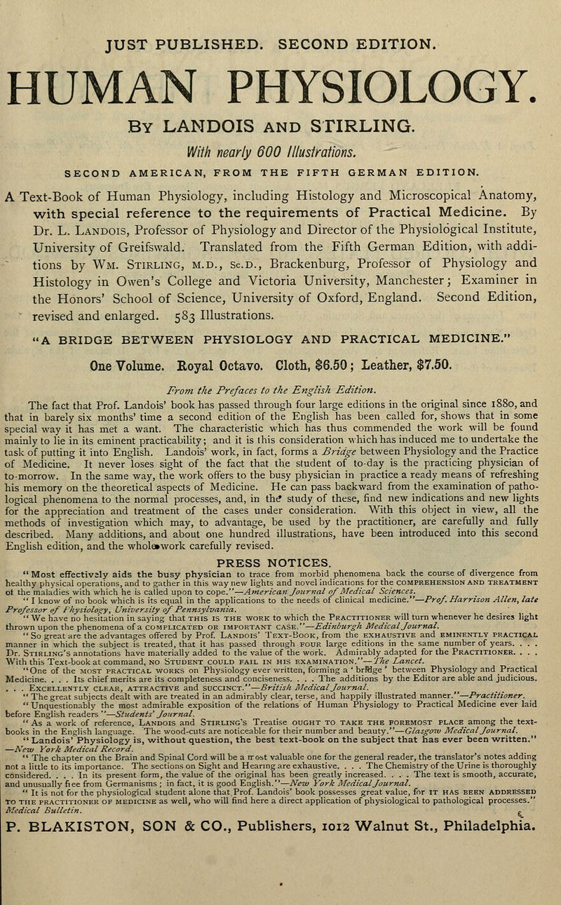 JUST PUBLISHED. SECOND EDITION. HUMAN PHYSIOLOGY. By LANDOIS and STIRLING. With nearly 600 lllusirations. SECOND AMERICAN, FROM THE FIFTH GERMAN EDITION. A Text-Book of Human Physiology, including Histology and Microscopical Anatomy, with special reference to the requirements of Practical Medicine. By Dr. L. Landois, Professor of Physiology and Director of the Physiological Institute, University of Greifswald. Translated from the Fifth German Edition, with addi- tions by Wm. Stirling, m.d., Sc.d., Brackenburg, Professor of Physiology and Histology in Owen's College and Victoria University, Manchester; Examiner in the Honors' School of Science, University of Oxford, England. Second Edition, * revised and enlarged. 583 Illustrations. A BRIDGE BETWEEN PHYSIOLOGY AND PRACTICAL MEDICINE. One Volume. Royal Octavo. Cloth, $6.50; Leather, $7.50. From the Prefaces to the English Edition. The fact that Prof. Landois' book has passed through four large editions in the original since 1880, and that in barely six months' time a second edition of the English has been called for, shows that in some special way it has met a want. The characteristic which has thus commended the work will be found mainly to lie in its eminent practicability; and it is this consideration which has induced me to undertake the task of putting it into English. Landois' work, in fact, forms a Bridge between Physiology and the Practice of Medicine. It never loses sight of the fact that the student of to-day is the practicing physician of to-morrow. In the same way, the work offers to the busy physician in practice a ready means of refreshing his memory on the theoretical aspects of Medicine. He can pass backward from the examination of patho- logical phenomena to the normal processes, and, in the' study of these, find new indications and new lights for the appreciation and treatment of the cases under consideration. With this object in view, all the methods of investigation which may, to advantage, be used by the practitioner, are carefully and fully described. Many additions, and about one hundred illustrations, have been introduced into this second English edition, and the wholawork carefully revised. PRESS NOTICES. Most effectiv2ly aids the busy physician to trace from morbid phenomena back the course of divergence from healthy physical operations, and to gather in this way new lights and novel indications for the comprehension and treatment ot the maladies with which he is called upon to cope.—American Journal of Medical Sciences.  I know of no book which is its equal in the applications to the needs of clinical medicine.—Pro/. Harrison Allen, late Professor ef Physiology, University of Pennsylvania.  We have no hesitation in saying that this is the work to which the Practitioner will turn whenever he desires light thrown upon the phenomena of a complicated or important case.—Edinburgh Medical Journal.  So great are the advantages offered by Prof. Landois' Text-Book, from the exhaustive and eminently practical manner in which the subject is treated, that it has passed through four large editions in the same number of years. . . . Dr. Stirling's annotations have materially added to the value of the work. Admirably adapted for the Practitioner. . . . With this Text-book at command, no Student could fail in his examination.—The Lancet. One of the most practical works on Physiology ever written, forming a ' brfHge ' between Physiology and Practical Medicine. . . . Its chief merits are its completeness and conciseness. . . . The additions by the Editor are able and judicious. . . . Excellently clear, attractive and succinct.—British Medical Journal. The great subjects dealt with are treated in an admirably clear, terse, and happily illustrated manner.—Practitioner.  Unquestionably the most admirable exposition of the relations of Human Physiology to Practical Medicine ever laid before English readers —Students' Journal. As a work of reference, Landois and Stirling's Treatise ought to take the foremost place among the text- books in the English language. The wood-cuts are noticeable for their number and beauty.—Glasgow Medical Journal.  Landois' Physiology is, without question, the best text-book on the subject that has ever been written. —New York Medical Record.  The chapter on the Brain and Spinal Cord will be a rrost valuable one for the general reader, the translator's notes adding not a little to its importance. The sections on Sight and Hearing are exhaustive. . . . The Chemistry of the Urine is thoroughly considered. ... In its present form, the value of the original has been greatly increased. . . . The text is smooth, accurate, and unusually fiee from Germanisms ; in fact, it is good English.—New York Medical Journal.  It is not for the physiological student alone that.Prof. Landois' book possesses great value, for it has been addressed To the practitioner of medicine as well, who will find here a direct application of physiological to pathological processes. Medical Bulletin. g