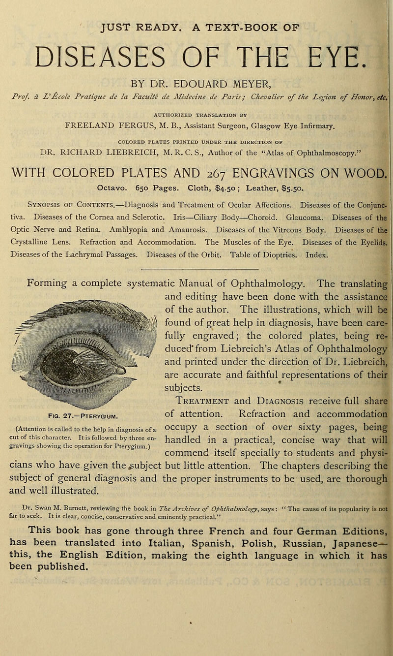 JUST READY. A TEXT-BOOK OF DISEASES OF THE EYE. BY DR. EDOUARD MEYER, Prof. a L1 Ecole Pratique de la Faculte de Medecine de Paris; Chevalier of the Legion of Honor, etc. AUTHORIZED TRANSLATION BY FREELAND FERGUS, M. B., Assistant Surgeon, Glasgow Eye Infirmary. COLORED PLATES PRINTED UNDER THE DIRECTION OF DR. RICHARD LIEBREICH, M. R. C. S„ Author of the Atlas of Ophthalmoscopy. WITH COLORED PLATES AND 267 ENGRAVINGS ON WOOD. Octavo. 650 Pages. Cloth, $4.50 ; Leather, $5.50. Synopsis of Contents.—Diagnosis and Treatment of Ocular Affections. Diseases of the Conjunc- tiva. Diseases of the Cornea and Sclerotic. Iris—Ciliary Body—Choroid. Glaucoma. Diseases of the Optic Nerve and Retina. Amblyopia and Amaurosis. Diseases of the Vitreous Body. Diseases of the Crystalline Lens. Refraction and Accommodation. The Muscles of the Eye. Diseases of the Eyelids. Diseases of the Lachrymal Passages. Diseases of the Orbit. Table of Dioptries. Index. ™-^% Forming a complete systematic Manual of Ophthalmology. The translating ^^^ and editing have been done with the assistance ^^^^vi^Vv.x of the author. The illustrations, which will be = _ -_ „ y) found of great help in diagnosis, have been care- 7\^: _ fully engraved; the colored plates, being re- # duced'from Liebreich's Atlas of Ophthalmology and printed under the direction of Dr. Liebreich, are accurate and faithful representations of their subjects. Treatment and Diagnosis receive full share fig. 27-pterygium. of attention. Refraction and accommodation (Attention is called to the help in diagnosis of a occupy a section of over sixty pages, being cut of this character, it is followed by three en- handled in a practical, concise way that will gravings showing the operation for Pterygium.) . commend itself specially to students and physi- cians who have given the .subject but little attention. The chapters describing the subject of general diagnosis and the proper instruments to be used, are thorough and well illustrated. Dr. Swan M. Burnett, reviewing the book in The Archives of Ophthalmology, says :  The cause of its popularity is not far to seek. It is clear, concise, conservative and eminently practical. This book has gone through three French and four German Editions, has been translated into Italian, Spanish, Polish, Russian, Japanese— this, the English Edition, making the eighth language in which it has been published.