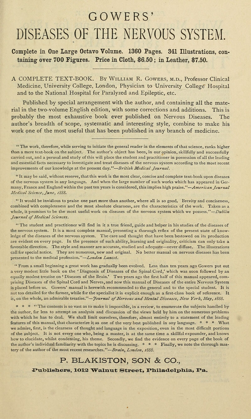 GOWERS' DISEASES OF THE NERVOUS SYSTEM. Complete in One Large Octavo Volume. 1360 Pages. 341 Illustrations, con- taining over 700 Figures. Price in Cloth, $6.50; in Leather, $7.50. A COMPLETE TEXT-BOOK. By William R. Gowers, m.d., Professor Clinical Medicine, University College, London, Physician to University College Hospital and to the National Hospital for Paralyzed and Epileptic, etc. Published by special arrangement with the author, and containing all the mate- rial in the two-volume English edition, with some corrections and additions. This is probably the most exhaustive book ever published on Nervous Diseases. The author's breadth of scope, systematic and interesting style, combine to make his work one of the most useful that has been published in any branch of medicine.  The work, therefore, while serving to initiate the general reader in the elements of that science, ranks higher than a mere text-book on the subject. The author's object has been, in our opinion, skillfully and successfully carried out, and a perusal and study of this will place the student and practitioner in possession of all the leading and essential facts necessary to investigate and treat diseases of the nervous system according to the most recent improvements of our knowledge at the present day.—British Medical Journal. .  It may be said, without reserve, that this work is the most clear, concise and complete text-book upon diseases of the nervous system in any language. And when the large number of such works which has appeared in Ger- man}', France and England within the past ten years is considered, this implies high praise.—American Journal Medical Science, June, 1888.  It would be invidious to praise one part more than another, where all is so good. Brevity and conciseness, combined with completeness and the most absolute clearness, are the characteristics of the work. Taken as a whole, it promises to be the most useful work on diseases of the nervous system which we possess.—Dublin Journal of Medical Sciences.  The student and practitioner will find in it a true friend, guide and helper in his studies of the diseases of the nervous system. It is a most complete manual, presenting a thorough reflex of the present state of know- ledge of the diseases of the nervous system. The care and thought that have been bestowed on its production are evident on every page. In the presence of such ability, learning and originality, criticism can only take a favorable direction. The style and manner are accurate, studied and adequate—never diffuse. The illustrations call for special notice. They are numerous, new and original. No better manual on nervous diseases has been presented to the medical profession.—London Lancet.  From a small beginning a great work has gradually been evolved. Less than ten years ago Gowers put out a very modest little book on the ' Diagnosis of Diseases of the Spinal Cord,' which was soon followed by an equally modest treatise on ' Diseases of the Brain.' Two years ago the first half of this manual appeared, com- prising Diseases of the Spinal Cord and Nerves, and now this manual of Diseases of the entire Nervous System is placed before us. Gowers' manual is herewith recommended to the general and to the special student. It is not too detailed for the former, while for the specialist it is explicit enough as a first-class book of reference. It is, on the whole, an admirable treatise.—Journal of Nervous and Mental Diseases, New York, May, 1888. * * *  The contents is so vast as to make it impossible, in a review, to enumerate the subjects handled by the author, far less to attempt an analysis and discussion of the views held by him on the numerous problems with which he has to deal. We shall limit ourselves, therefore, almost entirely to a statement of the leading features of this manual, that characterize it as one of the very best published in any language. * * * What we admire, first, is the clearness of thought and language in the exposition, even in the most difficult portions of the subject. It is not every one who, being a master, is at the same time a skillful expounder, and knows how to elucidate, whilst condensing, his theme. Secondly, we find the evidence on every page of the book of the author's individual familiarity with the topics he is discussing. * * * Finally, we note the thorough mas- tery of the author of the most recent researches.—Brain, London, 1888. P, BLAKISTON, SON & CO., i»ixblisliers, 1013 Walnut (Street, PliiladLelpliia, Pa.