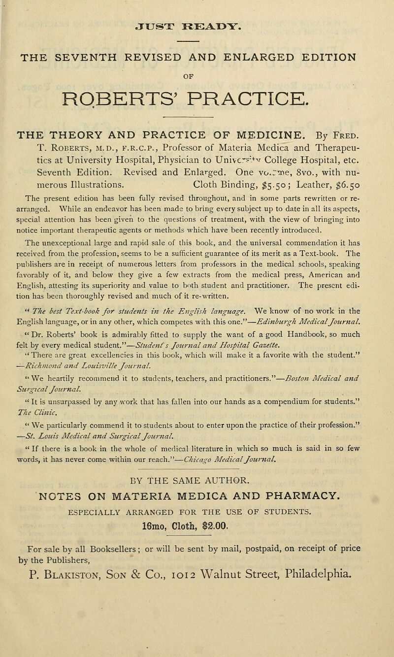 JUST READY. THE SEVENTH REVISED AND ENLARGED EDITION OF ROBERTS' PRACTICE. THE THEORY AND PRACTICE OF MEDICINE. By Fred. T. Roberts, m.d., f.r.c.p., Professor of Materia Medica and Therapeu- tics at University Hospital, Physician to Uriivers:>^ College Hospital, etc. Seventh Edition. Revised and Enlarged. One vo^rtne, 8vo., with nu- merous Illustrations. Cloth Binding, $5.50; Leather, $6.50 The present edition has been fully revised throughout, and in some parts rewritten or re- arranged. While an endeavor has been made to bring every subject up to date in all its aspects, special attention has been given to the questions of treatment, with the view of bringing into notice important therapeutic agents or methods which have been recently introduced. The unexceptional large and rapid sale of this book, and the universal commendation it has received from the profession, seems to be a sufficient guarantee of its merit as a Text-book. The publishers are in receipt of numerous letters from professors in the medical schools, speaking favorably of it, and below they give a few extracts from the medical press, American and English, attesting its superiority and value to both student and practitioner. The present edi- tion has been thoroughly revised and much of it re-written.  The best Text-book for students hi the English language. We know of no work in the English language, or in any other, which competes with this one.—Edinburgh Medical Journal.  Dr. Roberts' book is admirably fitted to supply the want of a good Handbook, so much felt by every medical student.—Student's Journal and Hospital Gazette.  There are great excellencies in this book, which will make it a favorite with the student. —Richmond and Louisville Journal.  We heartily recommend it to students, teachers, and practitioners.—Boston Medical and Sti igicaI JournaI.  It is unsurpassed by any work that has fallen into our hands as a compendium for students. The Clinic. . We particularly commend it to students about to enter upon the practice of their profession. —St. Louis Medical and Surgical Journal.  If there is a book in the whole of medical literature in which so much is said in so few words, it has never come within our reach.—Chicago Medical Journal. BY THE SAME AUTHOR. NOTES ON MATERIA MEDICA AND PHARMACY. ESPECIALLY ARRANGED FOR THE USE OF STUDENTS. 18mo, Cloth, $2.00. For sale by all Booksellers ; or will be sent by mail, postpaid, on receipt of price by the Publishers,