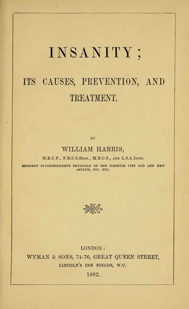 ITS CAUSES, PEEYENTIO^^, AND TEEATMENT. WILLIAM HARRIS, M.E.C.P., F.E.C.S.Edkt., M.R.C.S., and L.S.A.Lond. EESIDENT SrPEEINTEIfDEIfT PHYSICIAIf OP THE NORWICH CITY OLD AND ASYLUM, ETC. ETC. 'S^ ^ ^0^^ LONDON: WYMAN & SONS, 74-76, GREAT QUEEN STEEET, Lincoln's inn fields, w.c. 1882.