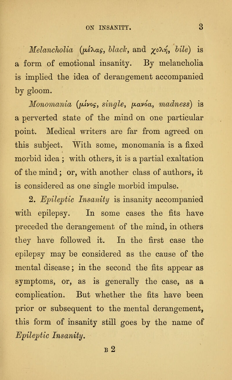 Melancholia (jutsXa^, hlacJc, and ;^oX75, bile) is a form of emotional insanity. By melancholia is implied the idea of derangement accompanied by gloom. Monomania (ixivog, single, ^avoa, madness) is a perverted state of the mind on one particular point. Medical writers are far from agreed on this subject. With some, monomania is a fixed morbid idea ; with others, it is a partial exaltation of the mind; or, with another class of authors, it is considered as one single morbid impulse. 2. Ejpileptic Insanity is insanity accompanied with epilepsy. In some cases the fits have preceded the derangement of the mind, in others they have followed it. In the first case the epilepsy may be considered as the cause of the mental disease; in the second the fits appear as symptoms, or, as is generally the case, as a complication. But whether the fits have been prior or subsequent to the mental derangement, this form of insanity still goes by the name of Epileptic Insanity. b2