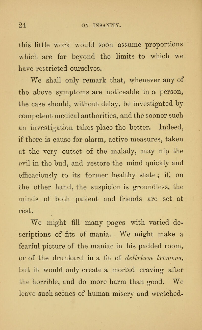this little work would soon assume proportions whicli are far beyond the limits to which we have restricted ourselves. We shall only remark that, whenever any of the above symptoms are noticeable in a person, the case should, without delay, be investigated by competent medical authorities, and the sooner such an investigation takes place the better. Indeed, if there is cause for alarm, active measures, taken at the very outset of the malady, may nip the evil in the bud, and restore the mind quickly and efficaciously to its former healthy state; if, on the other hand, the suspicion is groundless, the minds of both patient and friends are set at rest. We might fill many pages with varied de- scriptions of fits of mania. We might make a fearful picture of the maniac in his padded room, or of the drunkard in a fit of delirium tremens, but it would only create a morbid craving after the horrible, and do more harm than good. We leave such scenes of human misery and wretched-