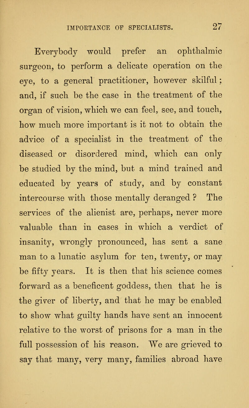 Everybody would prefer an oplithalmic surgeon, to perform a delicate operation on the eye, to a general practitioner, however skilful; and, if such be the case in the treatment of the organ of vision, which we can feel, see, and touch, how much more important is it not to obtain the advice of a specialist in the treatment of the diseased or disordered mind, which can only be studied by the mind, but a mind trained and educated by years of study, and by constant intercourse with those mentally deranged ? The services of the alienist are, perhaps, never more valuable than in cases in which a verdict of insanity, wrongly pronounced, has sent a sane man to a lunatic asylum for ten, twenty, or may be fifty years. It is then that his science comes forward as a beneficent goddess, then that he is the gi^er of liberty, and that he may be enabled to show what guilty hands have sent an innocent relative to the worst of prisons for a man in the full possession of his reason. We are grieved to say that many, very many, families abroad have