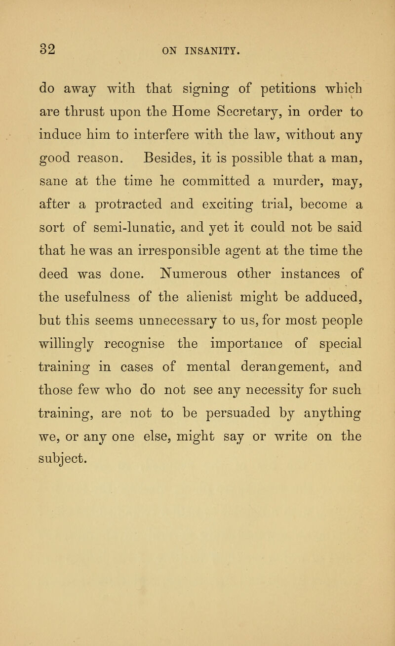 do away with that signing of petitions which are thrust upon the Home Secretary, in order to induce him to interfere with the law, without any good reason. Besides, it is possible that a man, sane at the time he committed a murder, in ay, after a protracted and exciting trial, become a sort of semi-lunatic, and yet it could not be said that he was an irresponsible agent at the time the deed was done. Numerous other instances of the usefulness of the alienist might be adduced, but this seems unnecessary to us, for most people willingly recognise the importance of special training in cases of mental derangement, and those few who do not see any necessity for such training, are not to be persuaded by anything we, or any one else, might say or write on the subject.