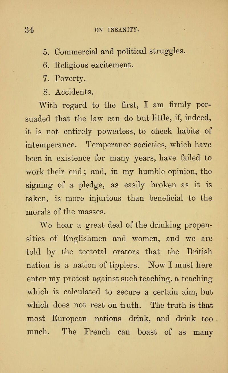 5. Commercial and political struggles. 6. Religious excitement. 7. Poverty. 8. Accidents. With regard to the first, I am firmly per- suaded that the law can do but little, if, indeed, it is not entirely powerless, to check habits of intemperance. Temperance societies, which have been in existence for many years, have failed to work their end; and, in my humble opinion, the signing of a pledge, as easily broken as it is taken, is more injurious than beneficial to the morals of the masses. We hear a great deal of the drinking propen- sities of Englishmen and women, and we are told by the teetotal orators that the British nation is a nation of tipplers. Now I must here enter my protest against such teaching, a teaching which is calculated to secure a certain aim, but which does not rest on truth. The truth is that most European nations drink, and drink too much. The French can boast of as many