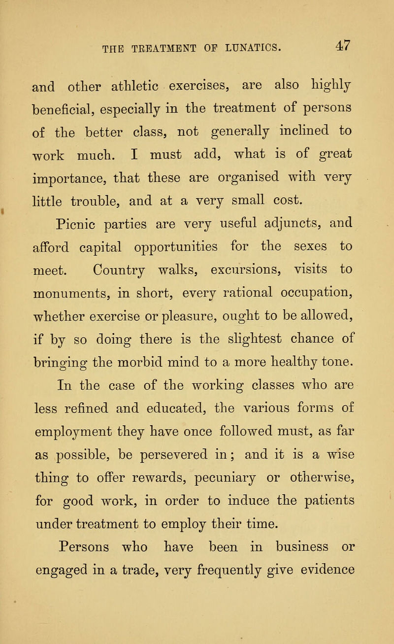 and other athletic exercises, are also highly beneficial, especially in the treatment of persons of the better class, not generally inclined to work much. I must add, what is of great importance, that these are organised with very little trouble, and at a very small cost. Picnic parties are very useful adjuncts, and afford capital opportunities for the sexes to meet. Country walks, excursions, visits to monuments, in short, every rational occupation, whether exercise or pleasure, ought to be allowed, if by so doing there is the slightest chance of bringing the morbid mind to a more healthy tone. In the case of the working classes who are less refined and educated, the various forms of employment they have once followed must, as far as possible, be persevered in; and it is a wise thing to offer rewards, pecuniary or otherwise, for good work, in order to induce the patients under treatment to employ their time. Persons who have been in business or engaged in a trade, very frequently give evidence