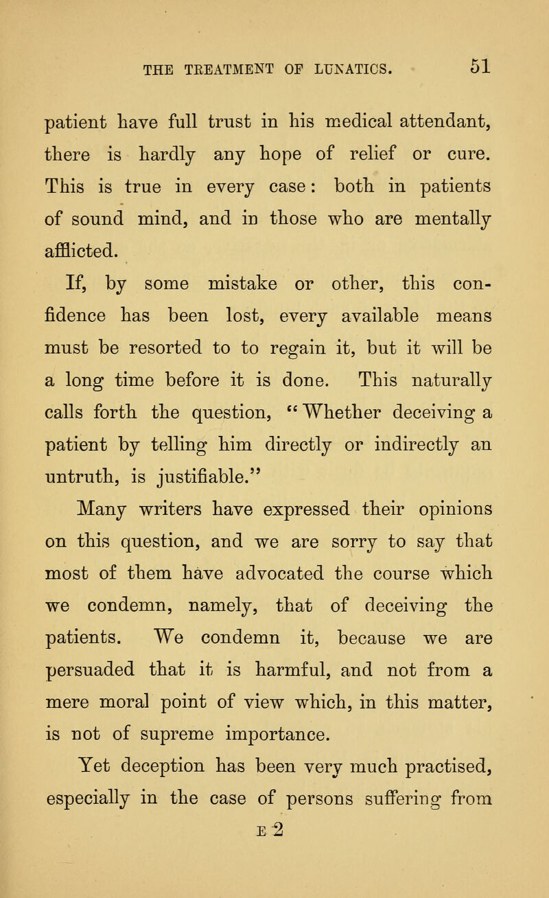 patient have full trust in his medical attendant, there is hardly any hope of relief or cure. This is true in every case: both in patients of sound mind, and in those who are mentally afflicted. If, by some mistake or other, this con- fidence has been lost, every available means must be resorted to to regain it, but it will be a long time before it is done. This naturally calls forth the question,  Whether deceiving a patient by telling him directly or indirectly an untruth, is justifiable. Many writers have expressed their opinions on this question, and we are sorry to say that most of them have advocated the course which we condemn, namely, that of deceiving the patients. We condemn it, because we are persuaded that it is harmful, and not from a mere moral point of view which, in this matter, is not of supreme importance. Yet deception has been very much practised, especially in the case of persons suffering from E 2