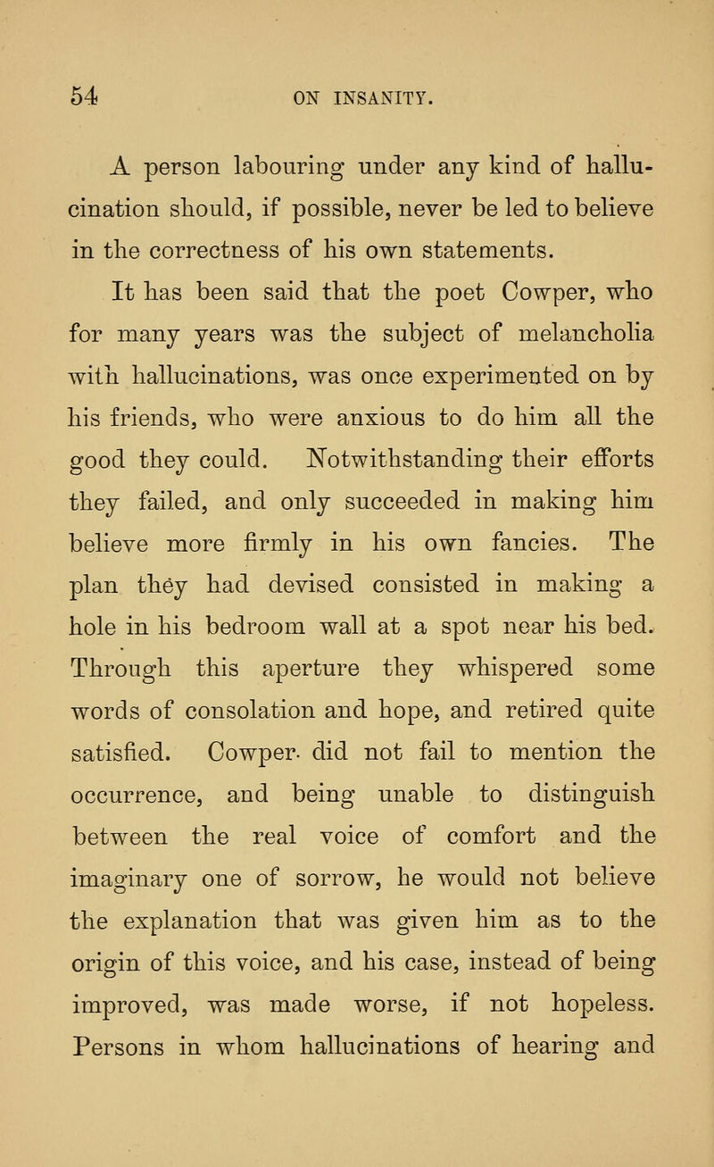 A person labouring under any kind of hallu- cination should, if possible, never be led to believe in the correctness of his own statements. It has been said that the poet Cowper, who for many years was the subject of melancholia with hallucinations, was once experimented on by his friends, who were anxious to do him all the good they could. l^otwithstanding their efforts they failed, and only succeeded in making him believe more firmly in his own fancies. The plan they had devised consisted in making a hole in his bedroom wall at a spot near his bed. Through this aperture they whispered some words of consolation and hope, and retired quite satisfied. Cowper- did not fail to mention the occurrence, and being unable to distinguish between the real voice of comfort and the imaginary one of sorrow, he would not believe the explanation that was given him as to the origin of this voice, and his case, instead of being improved, was made worse, if not hopeless. Persons in whom hallucinations of hearins^ and