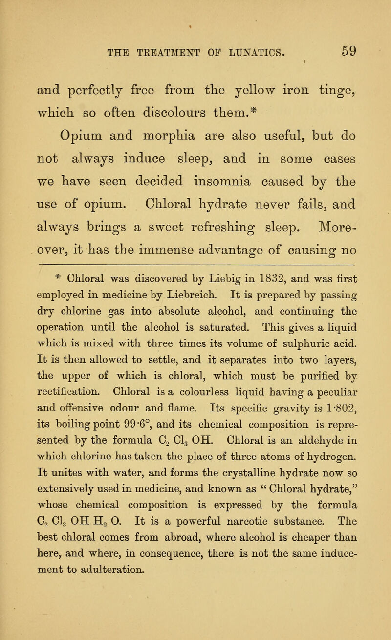 and perfectly free from tlie yellow iron tinge, which so often discolours them.* Opium and morphia are also useful, but do not always induce sleep, and in some cases we have seen decided insomnia caused by the use of opium. Chloral hydrate never fails, and always brings a sweet refreshing sleep. More- over, it has the immense advantage of causing no ■^ Chloral was discovered by Liebig in 1832, and was first employed in medicine by Liebreich. It is prepared by passing- dry chlorine gas into absolute alcohol, and continuing the operation until the alcohol is saturated. This gives a liquid which is mixed with three times its volume of sulphuric acid. It is then allowed to settle, and it separates into two layers, the upper of which is chloral, which must be purified by rectification. Chloral is a colourless liquid having a peculiar and ofiensive odour and flame. Its specific gravity is 1 -802, its boiling point 99-6°, and its chemical composition is repre- sented by the formula Co CI3 OH. Chloral is an aldehyde in which chlorine has taken the place of three atoms of hydrogen. It unites with water, and forms the crystalline hydrate now so extensively used in medicine, and known as  Chloral hydrate, whose chemical composition is expressed by the formula C2 CI3 OH H2 O. It is a powerful narcotic substance. The best chloral comes from abroad, where alcohol is cheaper than here, and where, in consequence, there is not the same induce- ment to adulteration.