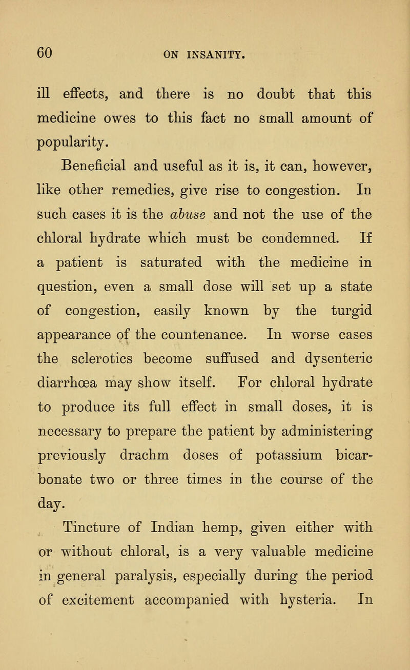 ill effects, and there is no doubt that this medicine owes to this fact no small amount of popularity. Beneficial and useful as it is, it can, however, like other remedies, give rise to congestion. In such cases it is the abuse and not the use of the chloral hydrate which must be condemned. If a patient is saturated with the medicine in question, even a small dose will set up a state of congestion, easily known by the turgid appearance of the countenance. In worse cases the sclerotics become suffused and dysenteric diarrhoea may show itself. For chloral hydrate to produce its full effect in small doses, it is necessary to prepare the patient by administering previously drachm doses of potassium bicar- bonate two or three times in the course of the day. Tincture of Indian hemp, given either with or without chloral, is a very valuable medicine in general paralysis, especially during the period of excitement accompanied with hysteria. In