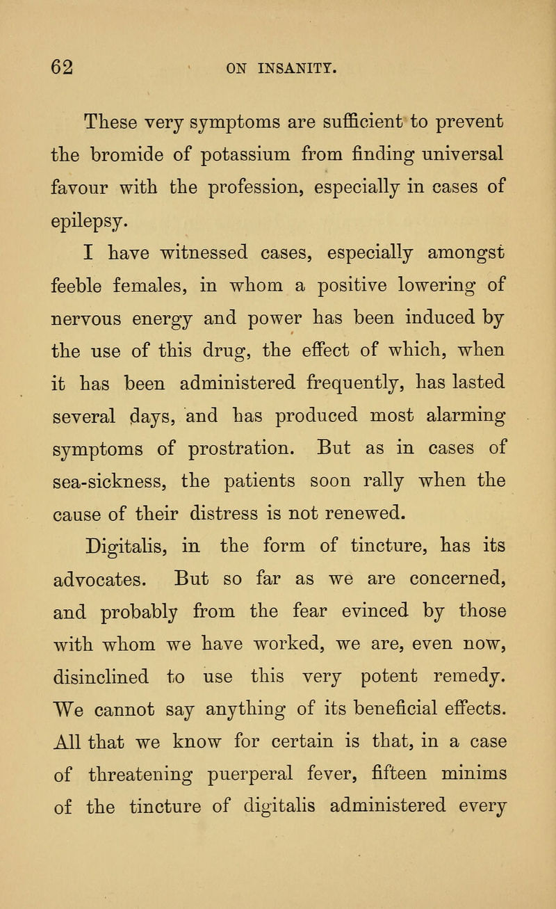 These very symptoms are sufficient to prevent the bromide of potassium from finding universal favour with the profession, especially in cases of epilepsy. I have witnessed cases, especially amongst feeble females, in whom a positive lowering of nervous energy and power has been induced by the use of this drug, the effect of which, when it has been administered frequently, has lasted several days, and has produced most alarming symptoms of prostration. But as in cases of sea-sickness, the patients soon rally when the cause of their distress is not renewed. Digitalis, in the form of tincture, has its advocates. But so far as we are concerned, and probably from the fear evinced by those with whom we have worked, we are, even now, disinclined to use this very potent remedy. We cannot say anything of its beneficial effects. All that we know for certain is that, in a case of threatening puerperal fever, fifteen minims of the tincture of digitalis administered every