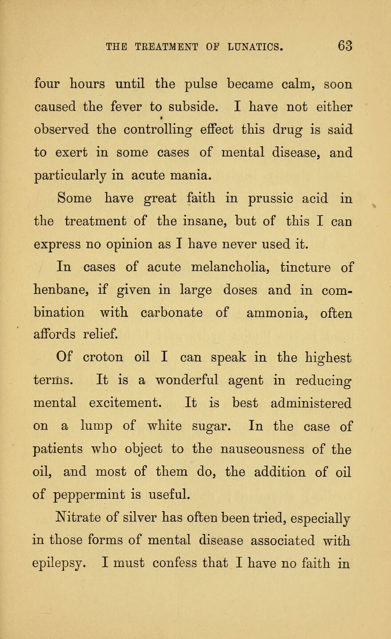 four hours until the pulse became calm, soon caused the fever to subside. I have not either > observed the controlling effect this drug is said to exert in some cases of mental disease, and particularly in acute mania. Some have great faith in prussic acid in the treatment of the insane, but of this I can express no opinion as I have never used it. In cases of acute melancholia, tincture of henbane, if given in large doses and in com- bination with carbonate of ammonia, often affords relief. Of croton oil I can speak in the highest terms. It is a wonderful agent in reducing mental excitement. It is best administered on a lump of white sugar. In the case of patients who object to the nauseousness of the oil, and most of them do, the addition of oil of peppermint is useful. Nitrate of silver has often been tried, especially in those forms of mental disease associated with epilepsy. I must confess that I have no faith in