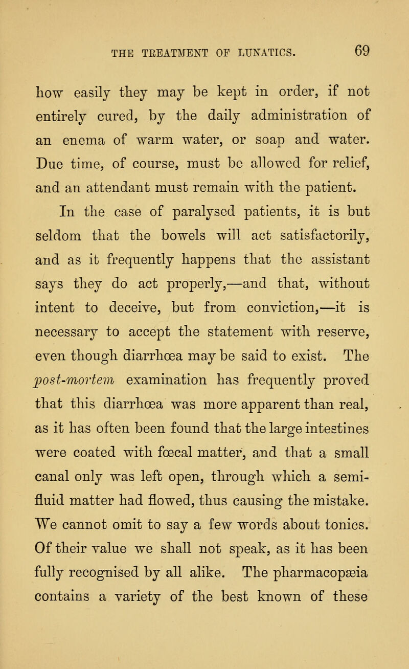 how easily they may be kept in order, if not entirely cured, by the daily administration of an enema of warm water, or soap and water. Due time, of course, must be allowed for relief, and an attendant must remain with the patient. In the case of paralysed patients, it is but seldom that the bowels will act satisfactorily, and as it frequently happens that the assistant says they do act properly,—and that, without intent to deceive, but from conviction,—it is necessary to accept the statement with reserve, even though diarrhoea may be said to exist. The ])ost-movtem examination has frequently proved that this diarrhoea was more apparent than real, as it has often been found that the large intestines were coated with foecal matter, and that a small canal only was left open, through which a semi- fluid matter had flowed, thus causing the mistake. We cannot omit to say a few words about tonics. Of their value we shall not speak, as it has been fully recognised by all alike. The pharmacopoeia contains a variety of the best known of these