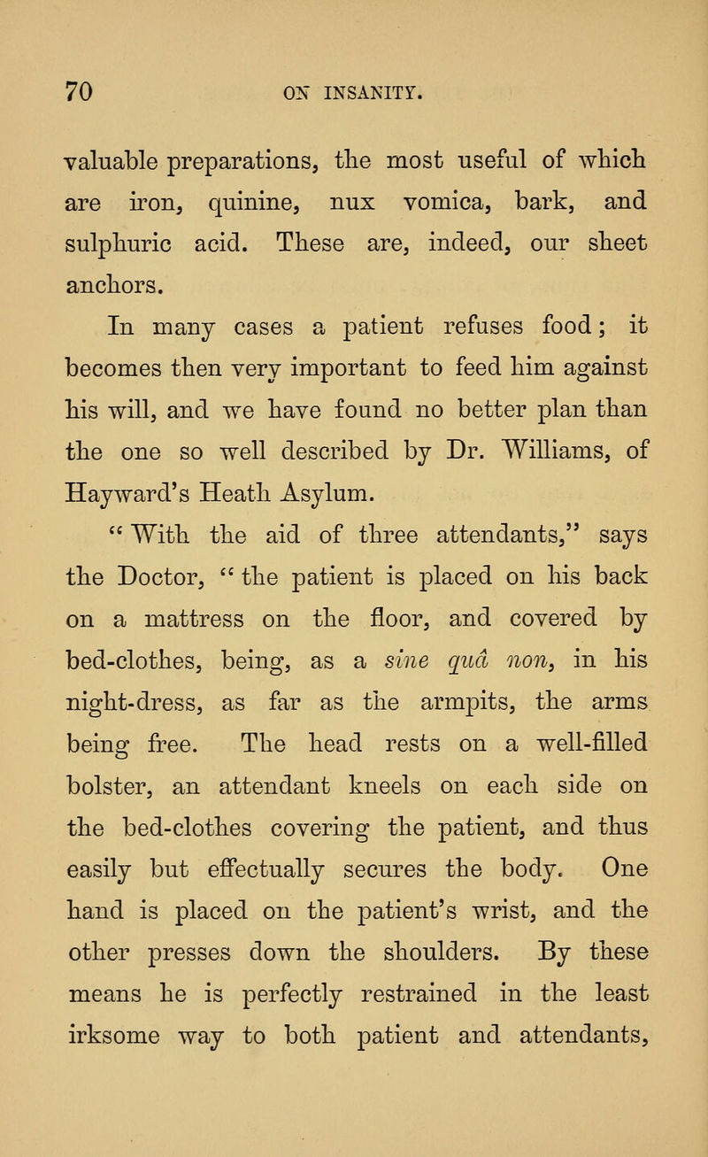 valuable preparations, the most useful of which are iron, quinine, nux vomica, bark, and sulphuric acid. These are, indeed, our sheet anchors. In many cases a patient refuses food; it becomes then very important to feed him against his will, and we have found no better plan than the one so well described by Dr. Williams, of Hay ward's Heath Asylum. '^ With the aid of three attendants, says the Doctor,  the patient is placed on his back on a mattress on the floor, and covered by bed-clothes, being, as a sine quel non, in his night-dress, as far as the armpits, the arms being free. The head rests on a well-filled bolster, an attendant kneels on each side on the bed-clothes covering the patient, and thus easily but effectually secures the body. One hand is placed on the patient's wrist, and the other presses down the shoulders. By these means he is perfectly restrained in the least irksome way to both patient and attendants.