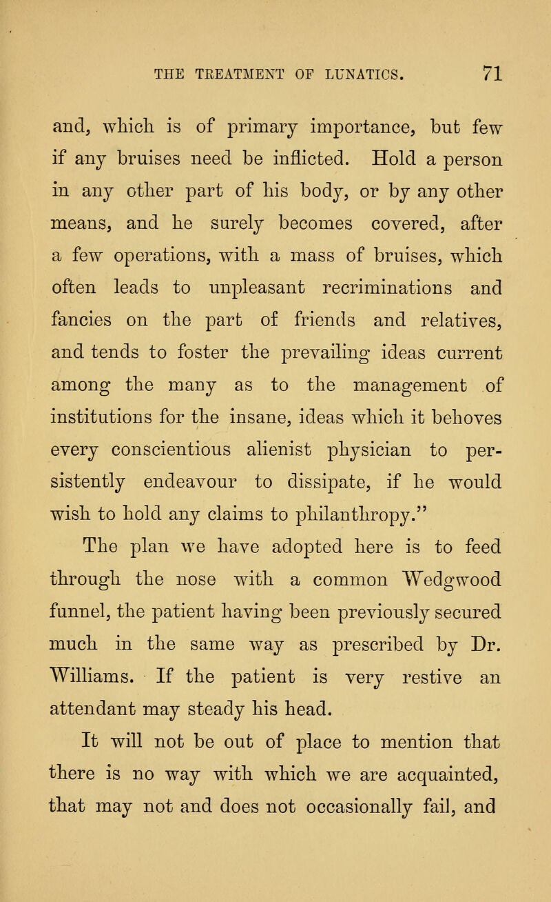 and, wliicli is of primary importance, but few if any bruises need be inflicted. Hold a person in any otlier part of liis body, or by any other means, and he surely becomes covered, after a few operations, with a mass of bruises, which often leads to unpleasant recriminations and fancies on the part of friends and relatives, and tends to foster the prevailing ideas current among the many as to the management of institutions for the insane, ideas which it behoves every conscientious alienist physician to per- sistently endeavour to dissipate, if he would wish to hold any claims to philanthropy. The plan we have adopted here is to feed through the nose with a common Wedgwood funnel, the patient having been previously secured much in the same way as prescribed by Dr. Williams. If the patient is very restive an attendant may steady his head. It will not be out of place to mention that there is no way with which we are acquainted, that may not and does not occasionally fail, and