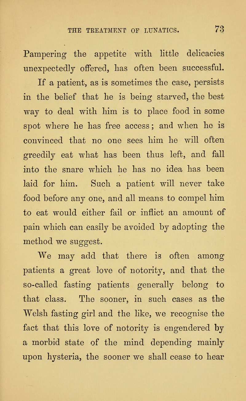 Pampering the appetite with little delicacies unexpectedly offered, lias often been successful. If a patient, as is sometimes the case, persists in the belief that he is being starved, the best way to deal with him is to place food in some spot where he has free access; and when he is convinced that no one sees him he will often greedily eat what has been thus left, and fall into the snare which he has no idea has been laid for him. Such a patient will never take food before any one, and all means to compel him to eat would either fail or inflict an amount of pain which can easily be avoided by adopting the method we suofg^est. We may add that there is often among patients a great love of notority, and that the so-called fasting patients generally belong to that class. The sooner, in such cases as the Welsh fasting girl and the like, we recognise the fact that this love of notority is engendered by a morbid state of the mind depending mainly upon hysteria, the sooner we shall cease to hear