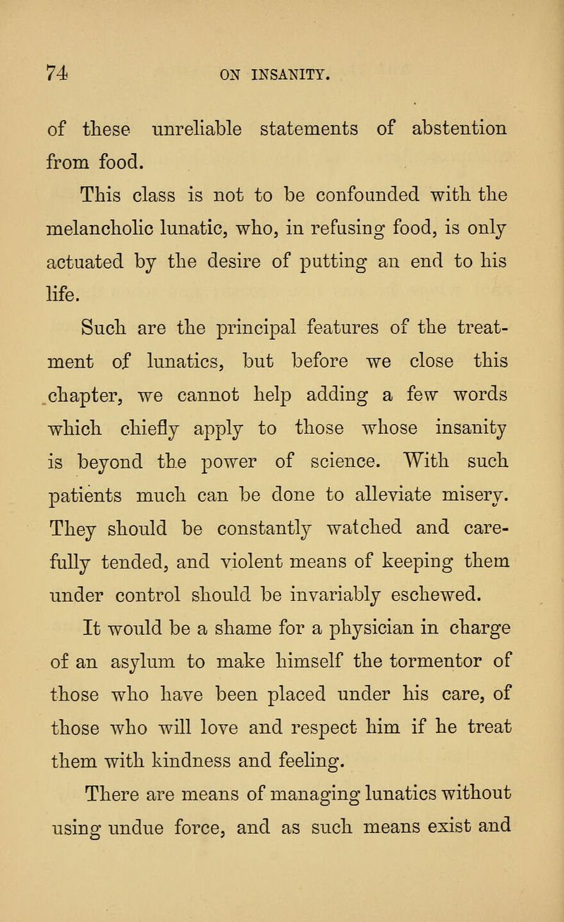 of these unreliable statements of abstention from food. This class is not to be confounded with, the melancholic lunatic, who, in refusing food, is only actuated by the desire of putting an end to his life. Such are the princijDal features of the treat- ment of lunatics, but before we close this chapter, we cannot help adding a few words which chiefly apply to those whose insanity is beyond the power of science. With such patients much can be done to alleviate misery. They should be constantly watched and care- fully tended, and violent means of keeping them under control should be invariably eschewed. It would be a shame for a physician in charge of an asylum to make himself the tormentor of those who have been placed under his care, of those who will love and respect him if he treat them with kindness and feeling. There are means of managing lunatics without using undue force, and as such means exist and