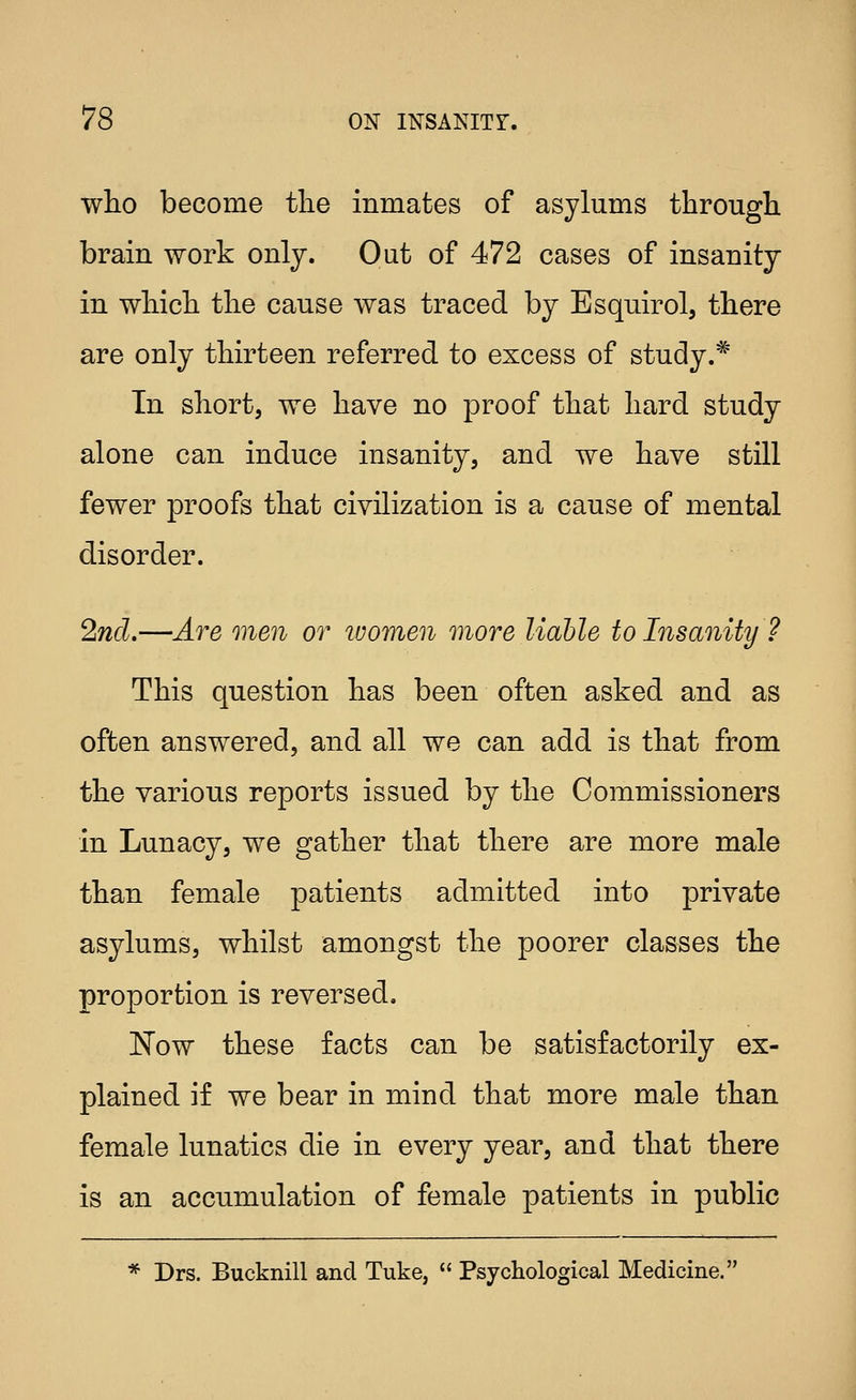 who become tlie inmates of asylums througb. brain work only. Out of 472 cases of insanity in wliicli the cause was traced by Esquirol, there are only thirteen referred to excess of study.* In short, we have no proof that hard study alone can induce insanity, and we have still fewer proofs that civilization is a cause of mental disorder. 2nd.—Are men or ivomen more liable to Insanity ? This question has been often asked and as often answered, and all we can add is that from the various reports issued by the Commissioners in Lunacy, we gather that there are more male than female patients admitted into private asylums, whilst amongst the poorer classes the proportion is reversed. ISTow these facts can be satisfactorily ex- plained if we bear in mind that more male than female lunatics die in every year, and that there is an accumulation of female patients in public * Drs. Bucknill and Tuke,  Psychological Medicine.