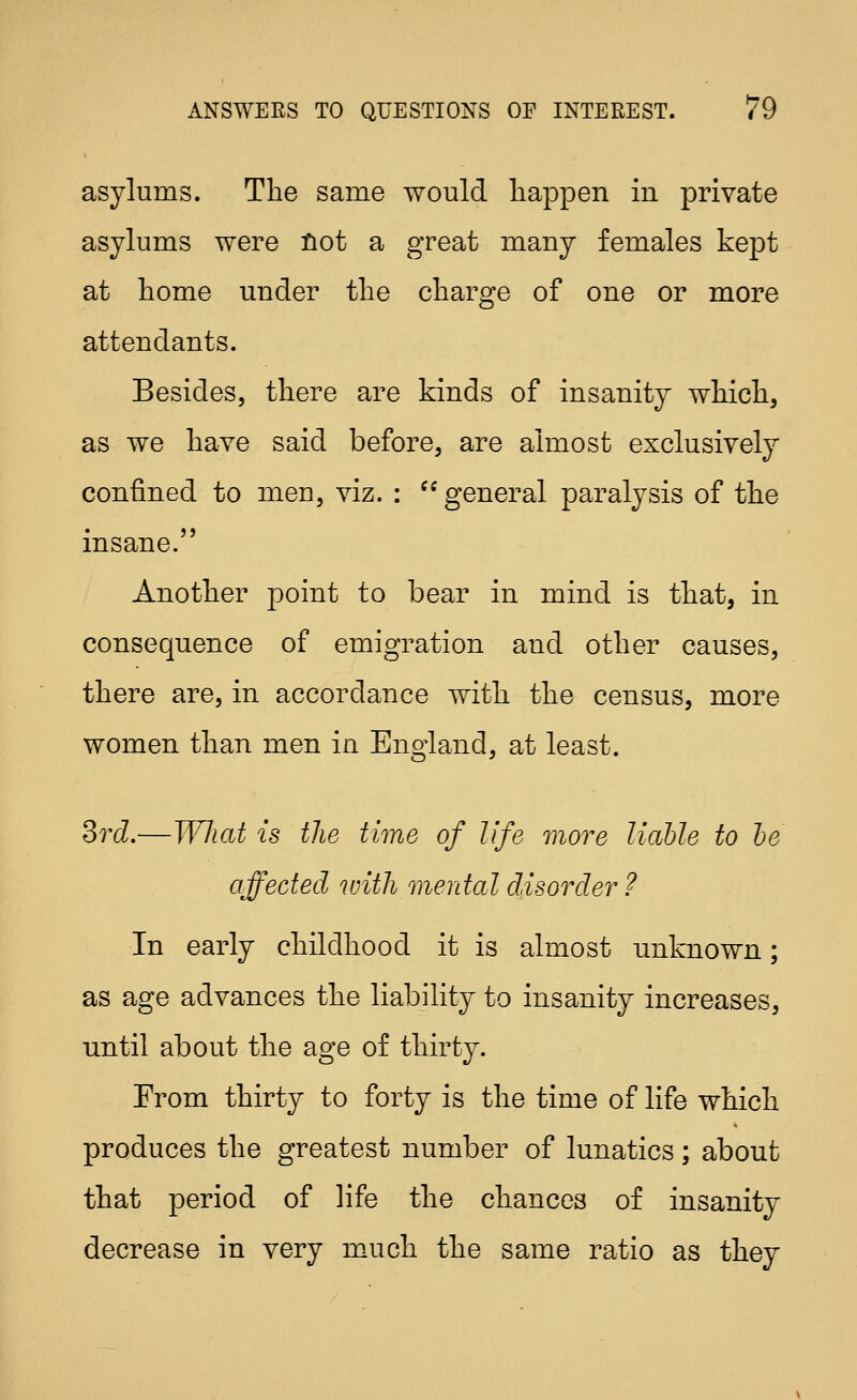 asylums. The same would liappen in private asylums were not a great many females kept at home under the charge of one or more attendants. Besides, there are kinds of insanity which, as we have said before, are almost exclusively confined to men, viz. : '^general paralysis of the insane. Another point to bear in mind is that, in consequence of emigration and other causes, there are, in accordance with the census, more women than men in England, at least. Srd.-—What is the time of life more liable to he affected with mental disorder ? In early childhood it is almost unknown; as age advances the liability to insanity increases, until about the age of thirty. From thirty to forty is the time of life which produces the greatest number of lunatics; about that period of life the chances of insanity decrease in very much the same ratio as they