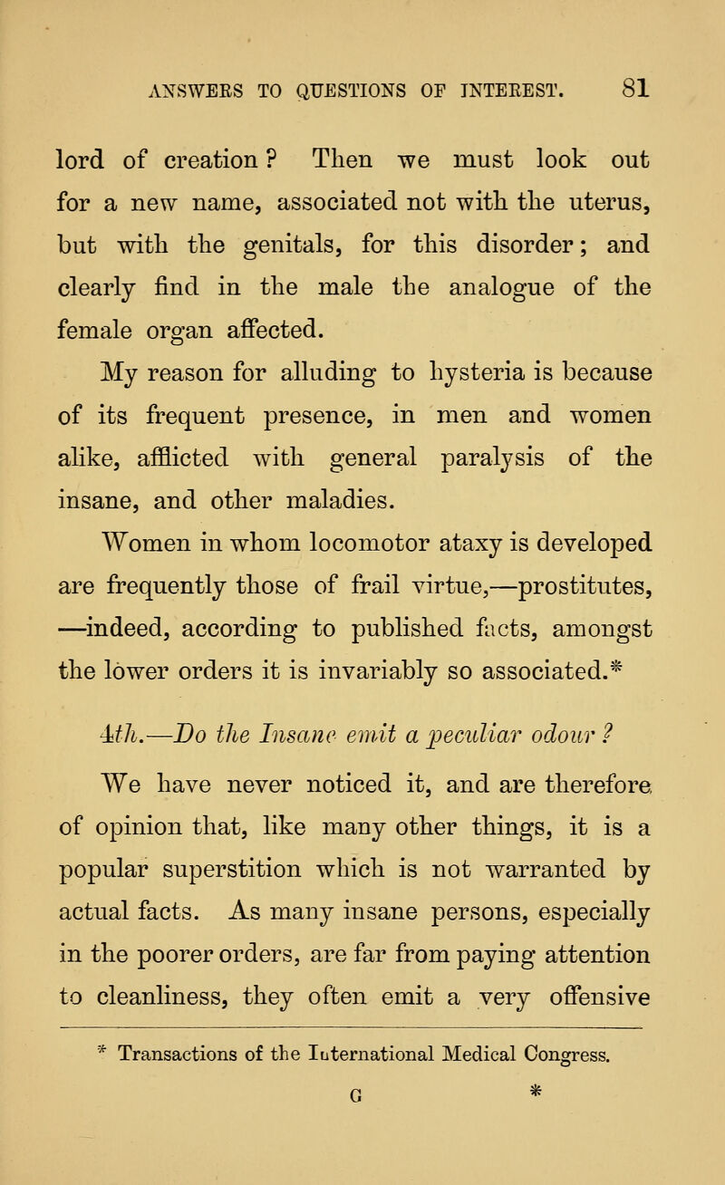 lord of creation ? Then we must look out for a new name, associated not with the uterus, but with the genitals, for this disorder; and clearly find in the male the analogue of the female organ affected. My reason for alluding to hysteria is because of its frequent presence, in men and women alike, afflicted with general paralysis of the insane, and other maladies. Women in whom locomotor ataxy is developed are frequently those of frail virtue,—prostitutes, —^indeed, according to published facts, amongst the lower orders it is invariably so associated.^ Mh.—Do the Insane emit a iJeculiar odour ? We have never noticed it, and are therefore, of opinion that, like many other things, it is a popular superstition which is not warranted by actual facts. As many insane persons, especially in the poorer orders, are far from paying attention to cleanliness, they often emit a very offensive * Transactions of the luternational Medical Congress.