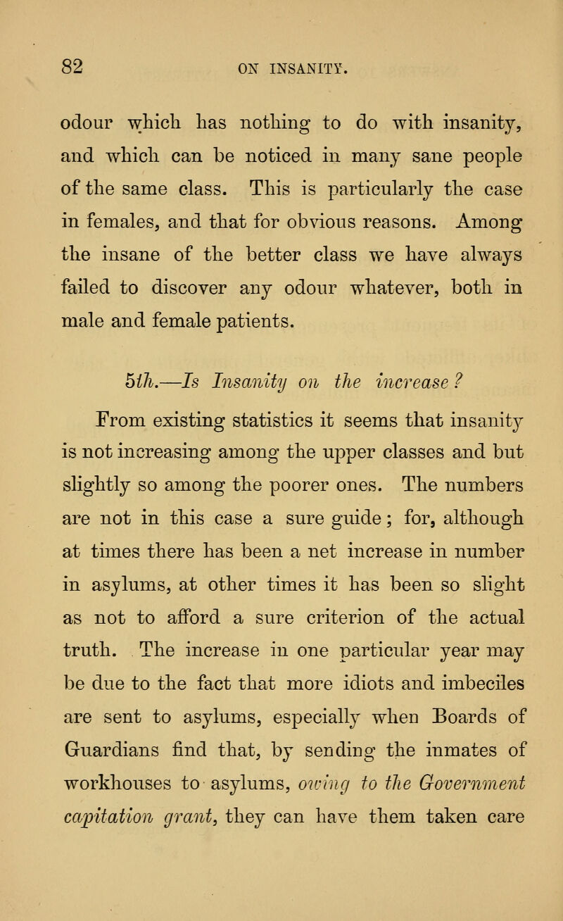 odour which has nothing to do with insanity, and which can be noticed in many sane people of the same class. This is particularly the case in females, and that for obvious reasons. Among the insane of the better class we have always failed to discover any odour whatever, both in male and female patients. bill.—Is Insanity on the increase ? From existing statistics it seems that insanity is not increasing among the upper classes and but slightly so among the poorer ones. The numbers are not in this case a sure guide; for, although at times there has been a net increase in number in asylums, at other times it has been so slight as not to afford a sure criterion of the actual truth. The increase in one particular year may be due to the fact that more idiots and imbeciles are sent to asylums, especially when Boards of Guardians find that, by sending the inmates of workhouses to asylums, owing to the Government capitation grant, they can have them taken care