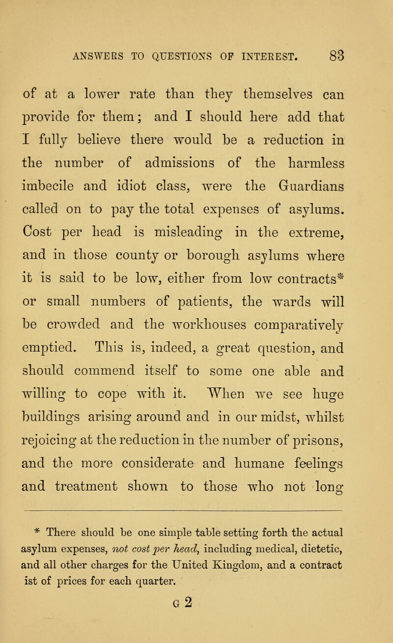 of at a lower rate tlian tliey themselves can provide for them; and I should here add that I fully believe there would be a reduction in the number of admissions of the harmless imbecile and idiot class, were the Guardians called on to pay the total expenses of asylums. Cost per head is misleading in the extreme, and in those county or borough asylums where it is said to be low, either from low contracts* or small numbers of patients, the wards will be crowded and the workhouses comparatively emptied. This is, indeed, a great question, and should commend itself to some one able and willing to cope with it. When we see huge buildings arising around and in our midst, whilst rejoicing at the reduction in the number of prisons, and the more considerate and humane feelings and treatment shown to those who not lono- o * There should be one simple table setting forth the actual asylum expenses, 7iot cost i^er head^ including medical, dietetic, and all other charges for the United Kingdom, and a contract ist of prices for each quarter. g2