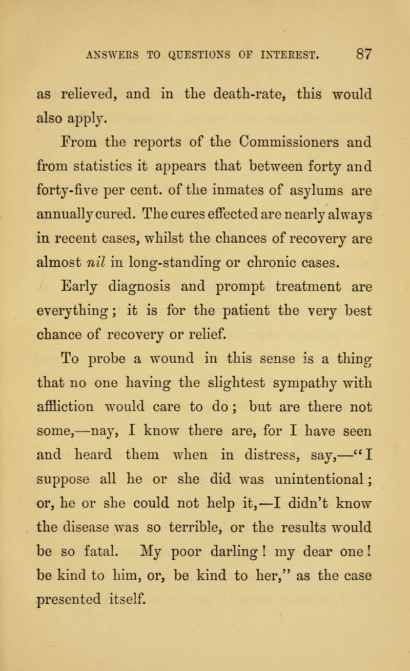 as relieved, and in the death-rate, this would also apply. From tlio reports of tlie Commissioners and from statistics it appears that between forty and forty-five per cent, of the inmates of asylums are annually cured. The cures effected are nearly always in recent cases, whilst the chances of recovery are almost nil in long-standing or chronic cases. Early diagnosis and prompt treatment are everything; it is for the patient the very best chance of recovery or relief. To probe a wound in this sense is a thing that no one having the slightest sympathy with affliction would care to do; but are there not some,—nay, I know there are, for I have seen and heard them when in distress, say,—I suppose all he or she did was unintentional; or, he or she could not help it,—I didn't know the disease was so terrible, or the results would be so fatal. My poor darling ! my dear one! be kind to him, or, be kind to her, as the case presented itself.