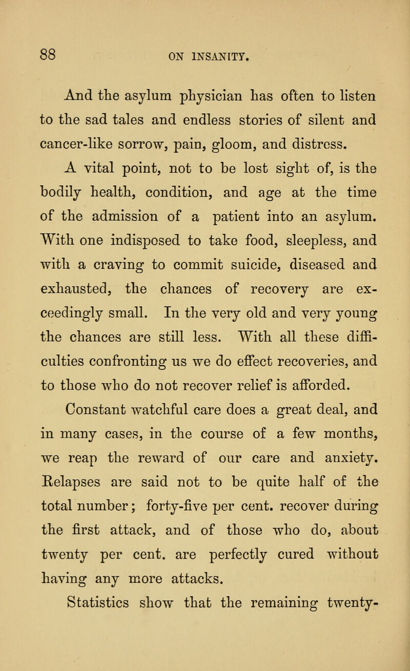 And the asylum physician has often to listen to the sad tales and endless stories of silent and cancer-like sorrow, pain, gloom, and distress. A vital point, not to be lost sight of, is the bodily health, condition, and age at the time of the admission of a patient into an asylum. With one indisposed to take food, sleepless, and with a craving to commit suicide, diseased and exhausted, the chances of recovery are ex- ceedingly small. In the very old and very young the chances are still less. With all these diffi- culties confronting us we do effect recoveries, and to those who do not recover relief is afforded. Constant watchful care does a great deal, and in many cases, in the course of a few months, we reap the reward of our care and anxiety. Eelapses are said not to be quite half of the total number; forty-five per cent, recover during the first attack, and of those who do, about twenty per cent, are perfectly cured without having any more attacks. Statistics show that the remaining twenty-